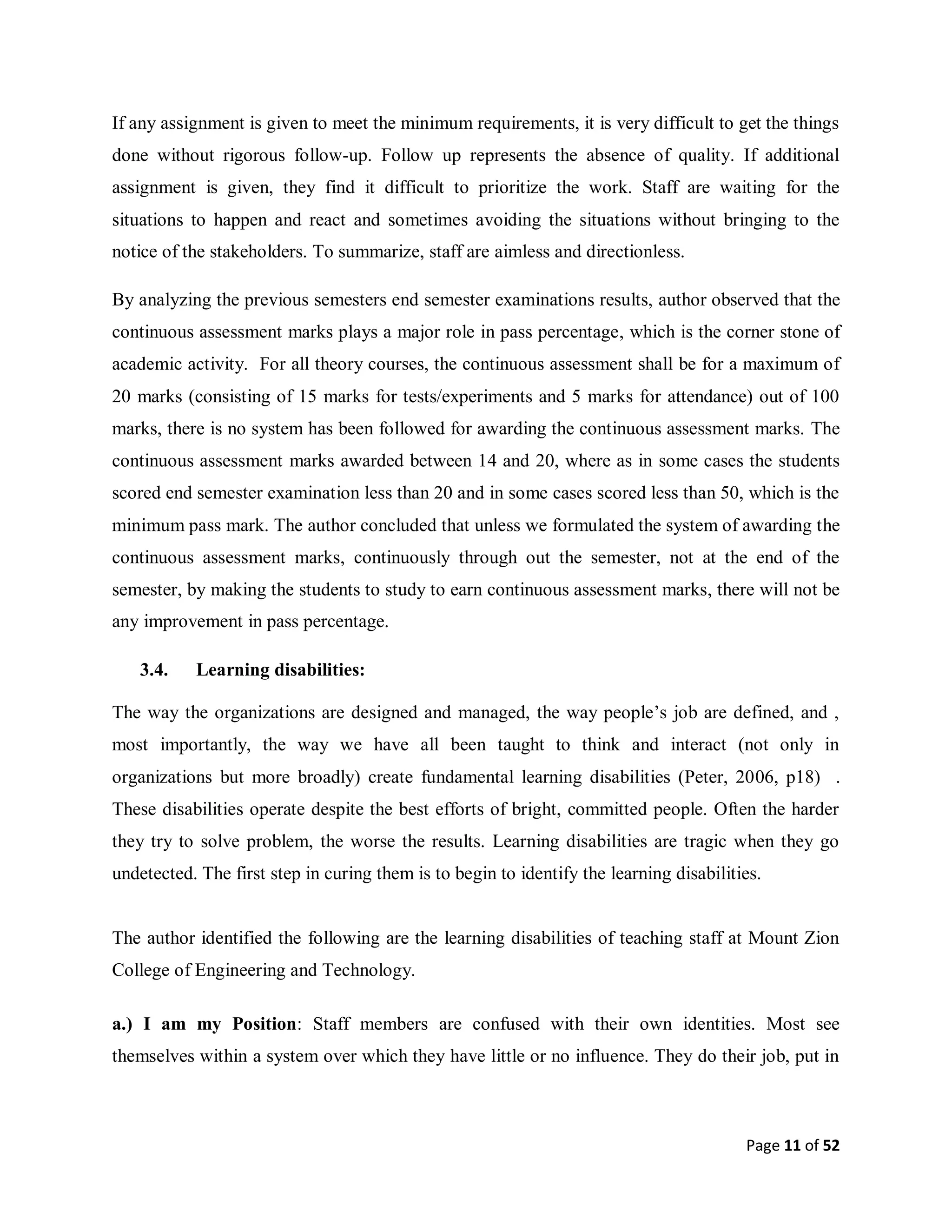 Page 11 of 52
If any assignment is given to meet the minimum requirements, it is very difficult to get the things
done without rigorous follow-up. Follow up represents the absence of quality. If additional
assignment is given, they find it difficult to prioritize the work. Staff are waiting for the
situations to happen and react and sometimes avoiding the situations without bringing to the
notice of the stakeholders. To summarize, staff are aimless and directionless.
By analyzing the previous semesters end semester examinations results, author observed that the
continuous assessment marks plays a major role in pass percentage, which is the corner stone of
academic activity. For all theory courses, the continuous assessment shall be for a maximum of
20 marks (consisting of 15 marks for tests/experiments and 5 marks for attendance) out of 100
marks, there is no system has been followed for awarding the continuous assessment marks. The
continuous assessment marks awarded between 14 and 20, where as in some cases the students
scored end semester examination less than 20 and in some cases scored less than 50, which is the
minimum pass mark. The author concluded that unless we formulated the system of awarding the
continuous assessment marks, continuously through out the semester, not at the end of the
semester, by making the students to study to earn continuous assessment marks, there will not be
any improvement in pass percentage.
3.4. Learning disabilities:
The way the organizations are designed and managed, the way people’s job are defined, and ,
most importantly, the way we have all been taught to think and interact (not only in
organizations but more broadly) create fundamental learning disabilities (Peter, 2006, p18) .
These disabilities operate despite the best efforts of bright, committed people. Often the harder
they try to solve problem, the worse the results. Learning disabilities are tragic when they go
undetected. The first step in curing them is to begin to identify the learning disabilities.
The author identified the following are the learning disabilities of teaching staff at Mount Zion
College of Engineering and Technology.
a.) I am my Position: Staff members are confused with their own identities. Most see
themselves within a system over which they have little or no influence. They do their job, put in
 