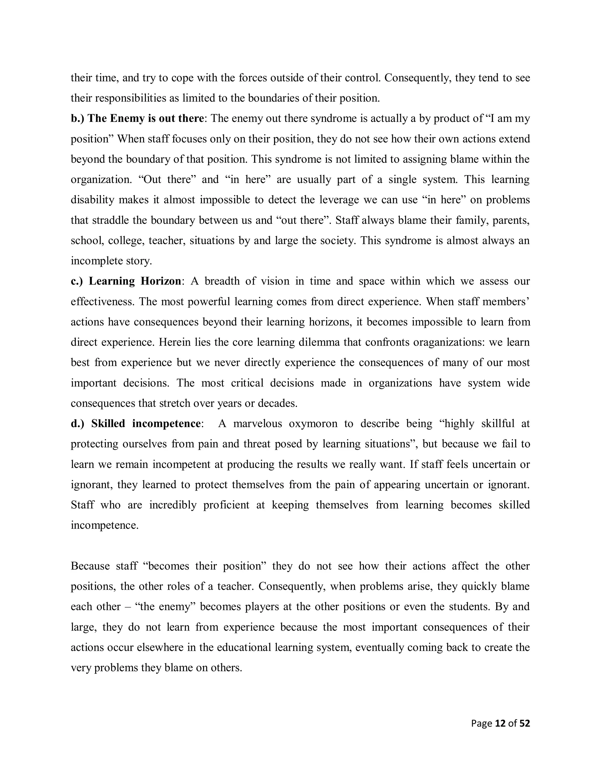 Page 12 of 52
their time, and try to cope with the forces outside of their control. Consequently, they tend to see
their responsibilities as limited to the boundaries of their position.
b.) The Enemy is out there: The enemy out there syndrome is actually a by product of “I am my
position” When staff focuses only on their position, they do not see how their own actions extend
beyond the boundary of that position. This syndrome is not limited to assigning blame within the
organization. “Out there” and “in here” are usually part of a single system. This learning
disability makes it almost impossible to detect the leverage we can use “in here” on problems
that straddle the boundary between us and “out there”. Staff always blame their family, parents,
school, college, teacher, situations by and large the society. This syndrome is almost always an
incomplete story.
c.) Learning Horizon: A breadth of vision in time and space within which we assess our
effectiveness. The most powerful learning comes from direct experience. When staff members’
actions have consequences beyond their learning horizons, it becomes impossible to learn from
direct experience. Herein lies the core learning dilemma that confronts oraganizations: we learn
best from experience but we never directly experience the consequences of many of our most
important decisions. The most critical decisions made in organizations have system wide
consequences that stretch over years or decades.
d.) Skilled incompetence: A marvelous oxymoron to describe being “highly skillful at
protecting ourselves from pain and threat posed by learning situations”, but because we fail to
learn we remain incompetent at producing the results we really want. If staff feels uncertain or
ignorant, they learned to protect themselves from the pain of appearing uncertain or ignorant.
Staff who are incredibly proficient at keeping themselves from learning becomes skilled
incompetence.
Because staff “becomes their position” they do not see how their actions affect the other
positions, the other roles of a teacher. Consequently, when problems arise, they quickly blame
each other – “the enemy” becomes players at the other positions or even the students. By and
large, they do not learn from experience because the most important consequences of their
actions occur elsewhere in the educational learning system, eventually coming back to create the
very problems they blame on others.
 