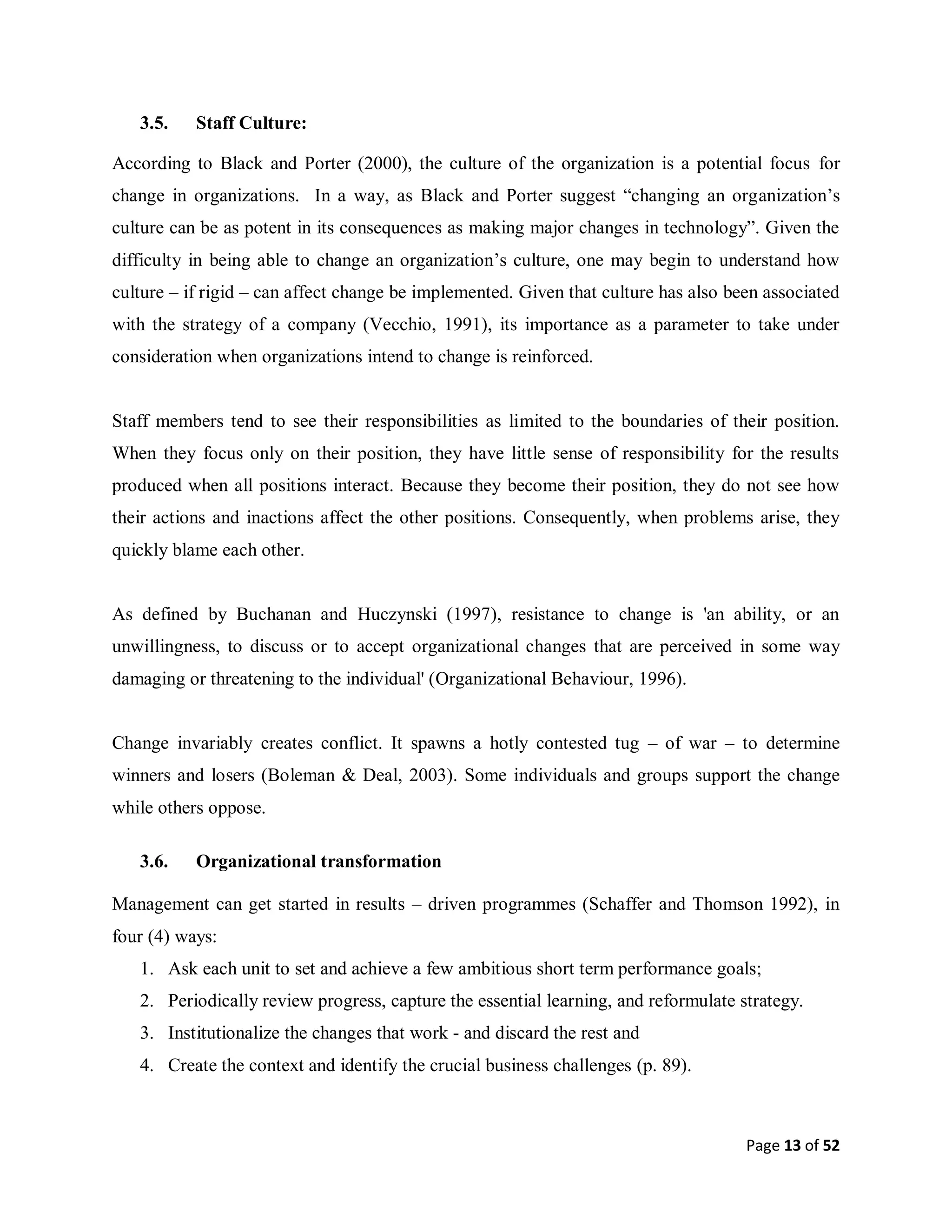 Page 13 of 52
3.5. Staff Culture:
According to Black and Porter (2000), the culture of the organization is a potential focus for
change in organizations. In a way, as Black and Porter suggest “changing an organization’s
culture can be as potent in its consequences as making major changes in technology”. Given the
difficulty in being able to change an organization’s culture, one may begin to understand how
culture – if rigid – can affect change be implemented. Given that culture has also been associated
with the strategy of a company (Vecchio, 1991), its importance as a parameter to take under
consideration when organizations intend to change is reinforced.
Staff members tend to see their responsibilities as limited to the boundaries of their position.
When they focus only on their position, they have little sense of responsibility for the results
produced when all positions interact. Because they become their position, they do not see how
their actions and inactions affect the other positions. Consequently, when problems arise, they
quickly blame each other.
As defined by Buchanan and Huczynski (1997), resistance to change is 'an ability, or an
unwillingness, to discuss or to accept organizational changes that are perceived in some way
damaging or threatening to the individual' (Organizational Behaviour, 1996).
Change invariably creates conflict. It spawns a hotly contested tug – of war – to determine
winners and losers (Boleman & Deal, 2003). Some individuals and groups support the change
while others oppose.
3.6. Organizational transformation
Management can get started in results – driven programmes (Schaffer and Thomson 1992), in
four (4) ways:
1. Ask each unit to set and achieve a few ambitious short term performance goals;
2. Periodically review progress, capture the essential learning, and reformulate strategy.
3. Institutionalize the changes that work - and discard the rest and
4. Create the context and identify the crucial business challenges (p. 89).
 