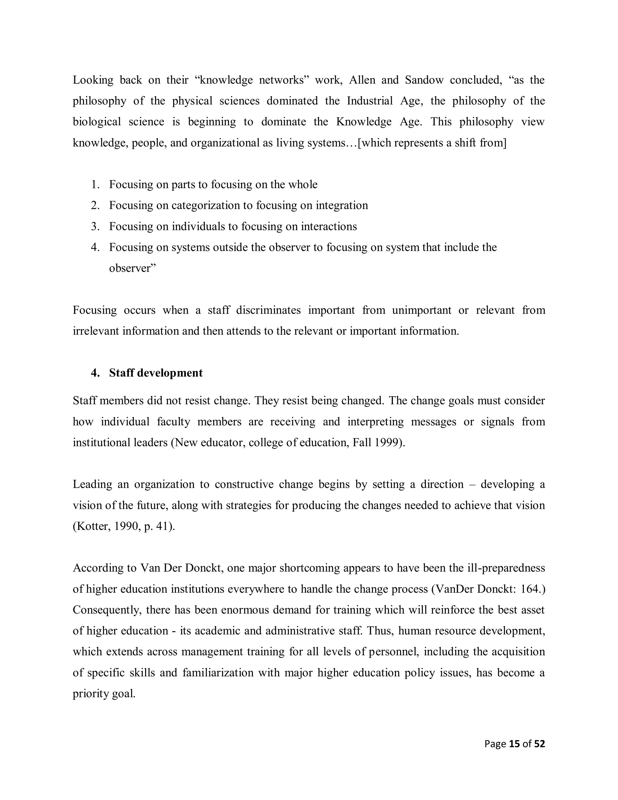 Page 15 of 52
Looking back on their “knowledge networks” work, Allen and Sandow concluded, “as the
philosophy of the physical sciences dominated the Industrial Age, the philosophy of the
biological science is beginning to dominate the Knowledge Age. This philosophy view
knowledge, people, and organizational as living systems…[which represents a shift from]
1. Focusing on parts to focusing on the whole
2. Focusing on categorization to focusing on integration
3. Focusing on individuals to focusing on interactions
4. Focusing on systems outside the observer to focusing on system that include the
observer”
Focusing occurs when a staff discriminates important from unimportant or relevant from
irrelevant information and then attends to the relevant or important information.
4. Staff development
Staff members did not resist change. They resist being changed. The change goals must consider
how individual faculty members are receiving and interpreting messages or signals from
institutional leaders (New educator, college of education, Fall 1999).
Leading an organization to constructive change begins by setting a direction – developing a
vision of the future, along with strategies for producing the changes needed to achieve that vision
(Kotter, 1990, p. 41).
According to Van Der Donckt, one major shortcoming appears to have been the ill-preparedness
of higher education institutions everywhere to handle the change process (VanDer Donckt: 164.)
Consequently, there has been enormous demand for training which will reinforce the best asset
of higher education - its academic and administrative staff. Thus, human resource development,
which extends across management training for all levels of personnel, including the acquisition
of specific skills and familiarization with major higher education policy issues, has become a
priority goal.
 