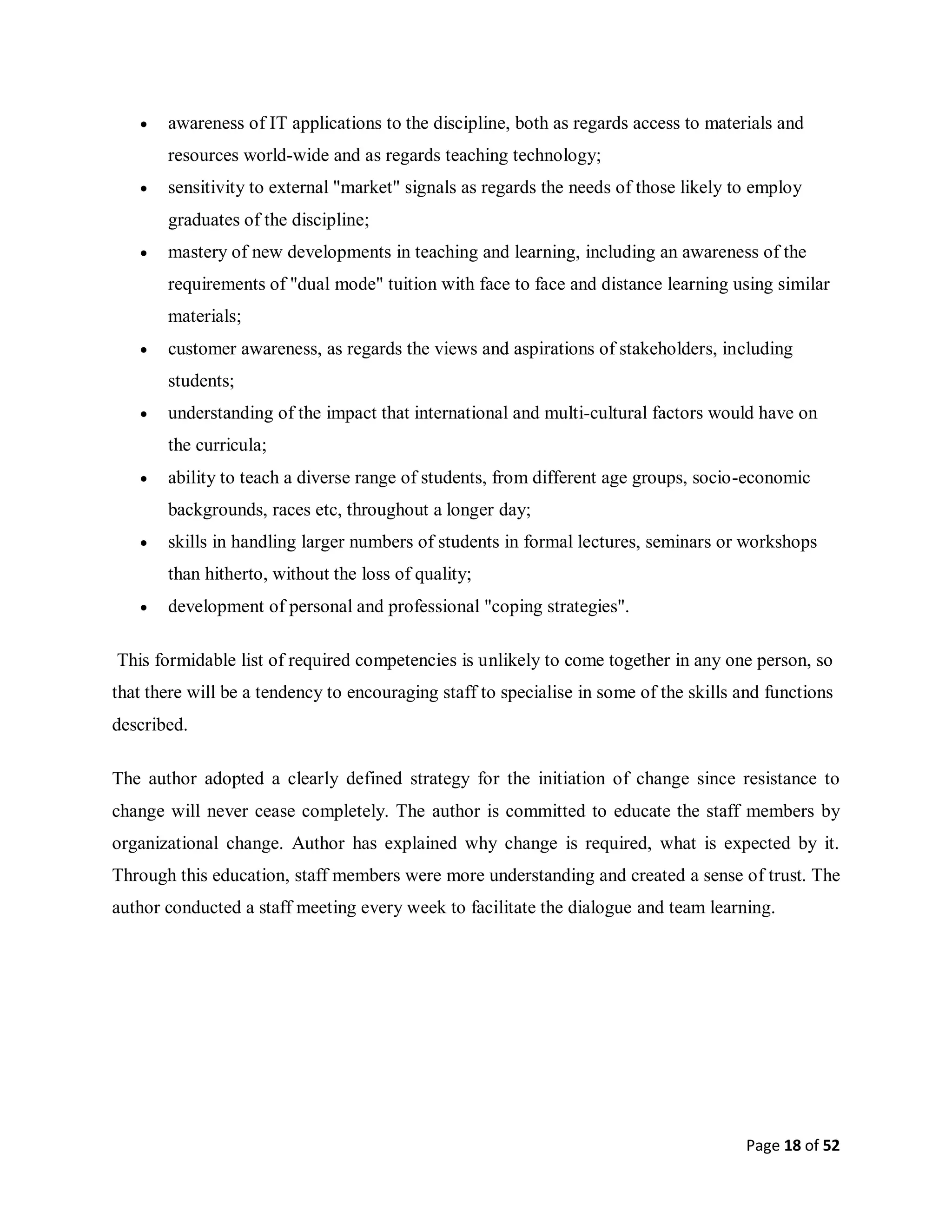 Page 18 of 52
 awareness of IT applications to the discipline, both as regards access to materials and
resources world-wide and as regards teaching technology;
 sensitivity to external "market" signals as regards the needs of those likely to employ
graduates of the discipline;
 mastery of new developments in teaching and learning, including an awareness of the
requirements of "dual mode" tuition with face to face and distance learning using similar
materials;
 customer awareness, as regards the views and aspirations of stakeholders, including
students;
 understanding of the impact that international and multi-cultural factors would have on
the curricula;
 ability to teach a diverse range of students, from different age groups, socio-economic
backgrounds, races etc, throughout a longer day;
 skills in handling larger numbers of students in formal lectures, seminars or workshops
than hitherto, without the loss of quality;
 development of personal and professional "coping strategies".
This formidable list of required competencies is unlikely to come together in any one person, so
that there will be a tendency to encouraging staff to specialise in some of the skills and functions
described.
The author adopted a clearly defined strategy for the initiation of change since resistance to
change will never cease completely. The author is committed to educate the staff members by
organizational change. Author has explained why change is required, what is expected by it.
Through this education, staff members were more understanding and created a sense of trust. The
author conducted a staff meeting every week to facilitate the dialogue and team learning.
 