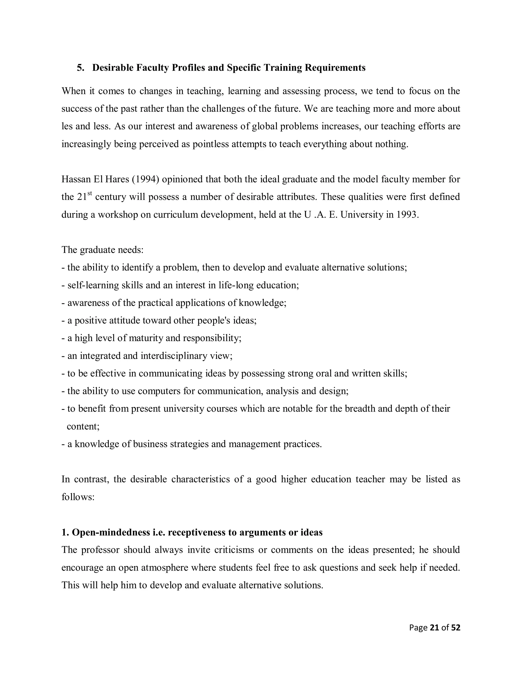 Page 21 of 52
5. Desirable Faculty Profiles and Specific Training Requirements
When it comes to changes in teaching, learning and assessing process, we tend to focus on the
success of the past rather than the challenges of the future. We are teaching more and more about
les and less. As our interest and awareness of global problems increases, our teaching efforts are
increasingly being perceived as pointless attempts to teach everything about nothing.
Hassan El Hares (1994) opinioned that both the ideal graduate and the model faculty member for
the 21st
century will possess a number of desirable attributes. These qualities were first defined
during a workshop on curriculum development, held at the U .A. E. University in 1993.
The graduate needs:
- the ability to identify a problem, then to develop and evaluate alternative solutions;
- self-learning skills and an interest in life-long education;
- awareness of the practical applications of knowledge;
- a positive attitude toward other people's ideas;
- a high level of maturity and responsibility;
- an integrated and interdisciplinary view;
- to be effective in communicating ideas by possessing strong oral and written skills;
- the ability to use computers for communication, analysis and design;
- to benefit from present university courses which are notable for the breadth and depth of their
content;
- a knowledge of business strategies and management practices.
In contrast, the desirable characteristics of a good higher education teacher may be listed as
follows:
1. Open-mindedness i.e. receptiveness to arguments or ideas
The professor should always invite criticisms or comments on the ideas presented; he should
encourage an open atmosphere where students feel free to ask questions and seek help if needed.
This will help him to develop and evaluate alternative solutions.
 