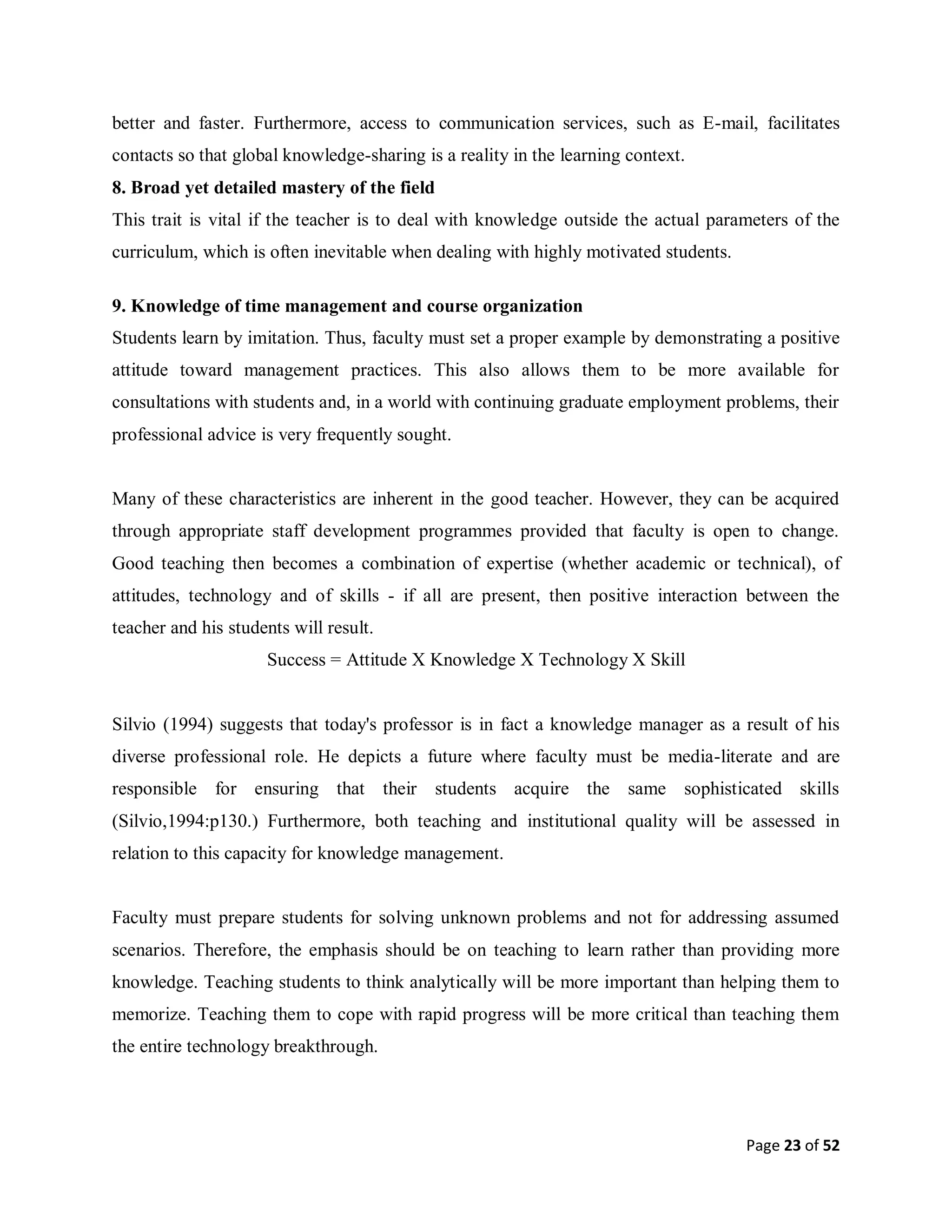 Page 23 of 52
better and faster. Furthermore, access to communication services, such as E-mail, facilitates
contacts so that global knowledge-sharing is a reality in the learning context.
8. Broad yet detailed mastery of the field
This trait is vital if the teacher is to deal with knowledge outside the actual parameters of the
curriculum, which is often inevitable when dealing with highly motivated students.
9. Knowledge of time management and course organization
Students learn by imitation. Thus, faculty must set a proper example by demonstrating a positive
attitude toward management practices. This also allows them to be more available for
consultations with students and, in a world with continuing graduate employment problems, their
professional advice is very frequently sought.
Many of these characteristics are inherent in the good teacher. However, they can be acquired
through appropriate staff development programmes provided that faculty is open to change.
Good teaching then becomes a combination of expertise (whether academic or technical), of
attitudes, technology and of skills - if all are present, then positive interaction between the
teacher and his students will result.
Success = Attitude X Knowledge X Technology X Skill
Silvio (1994) suggests that today's professor is in fact a knowledge manager as a result of his
diverse professional role. He depicts a future where faculty must be media-literate and are
responsible for ensuring that their students acquire the same sophisticated skills
(Silvio,1994:p130.) Furthermore, both teaching and institutional quality will be assessed in
relation to this capacity for knowledge management.
Faculty must prepare students for solving unknown problems and not for addressing assumed
scenarios. Therefore, the emphasis should be on teaching to learn rather than providing more
knowledge. Teaching students to think analytically will be more important than helping them to
memorize. Teaching them to cope with rapid progress will be more critical than teaching them
the entire technology breakthrough.
 