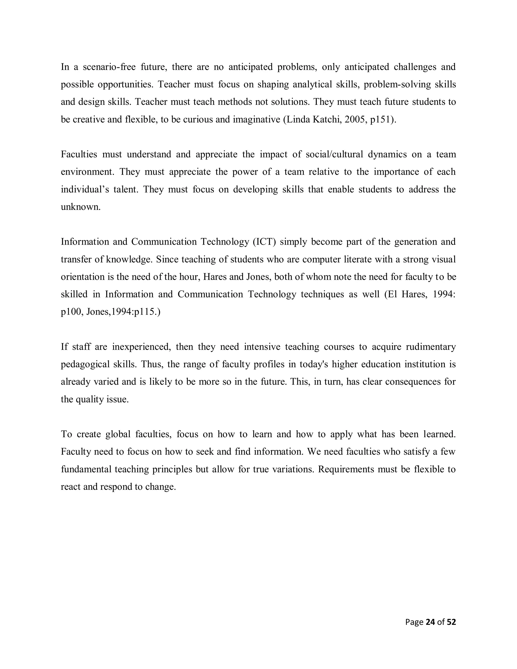 Page 24 of 52
In a scenario-free future, there are no anticipated problems, only anticipated challenges and
possible opportunities. Teacher must focus on shaping analytical skills, problem-solving skills
and design skills. Teacher must teach methods not solutions. They must teach future students to
be creative and flexible, to be curious and imaginative (Linda Katchi, 2005, p151).
Faculties must understand and appreciate the impact of social/cultural dynamics on a team
environment. They must appreciate the power of a team relative to the importance of each
individual’s talent. They must focus on developing skills that enable students to address the
unknown.
Information and Communication Technology (ICT) simply become part of the generation and
transfer of knowledge. Since teaching of students who are computer literate with a strong visual
orientation is the need of the hour, Hares and Jones, both of whom note the need for faculty to be
skilled in Information and Communication Technology techniques as well (El Hares, 1994:
p100, Jones,1994:p115.)
If staff are inexperienced, then they need intensive teaching courses to acquire rudimentary
pedagogical skills. Thus, the range of faculty profiles in today's higher education institution is
already varied and is likely to be more so in the future. This, in turn, has clear consequences for
the quality issue.
To create global faculties, focus on how to learn and how to apply what has been learned.
Faculty need to focus on how to seek and find information. We need faculties who satisfy a few
fundamental teaching principles but allow for true variations. Requirements must be flexible to
react and respond to change.
 