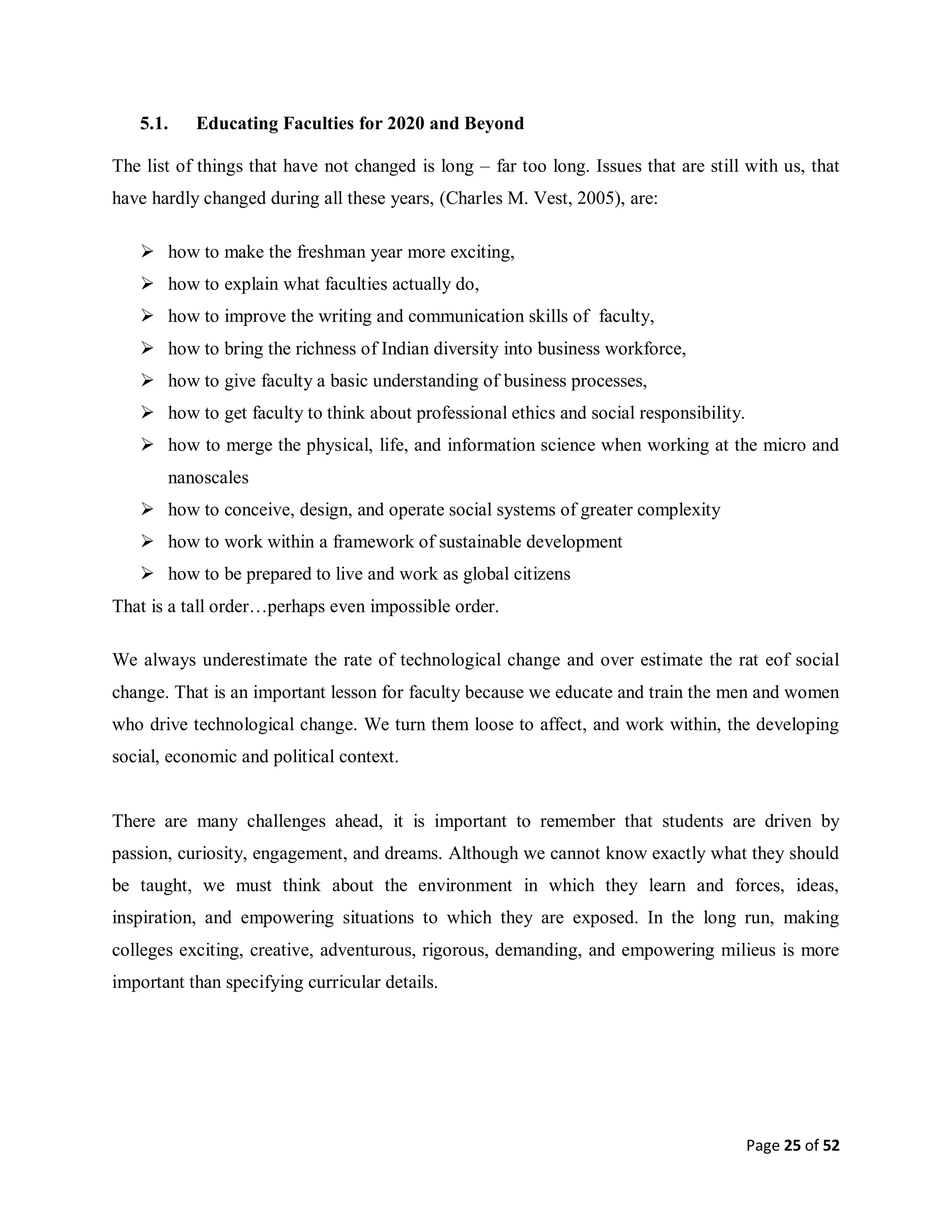 Page 25 of 52
5.1. Educating Faculties for 2020 and Beyond
The list of things that have not changed is long – far too long. Issues that are still with us, that
have hardly changed during all these years, (Charles M. Vest, 2005), are:
 how to make the freshman year more exciting,
 how to explain what faculties actually do,
 how to improve the writing and communication skills of faculty,
 how to bring the richness of Indian diversity into business workforce,
 how to give faculty a basic understanding of business processes,
 how to get faculty to think about professional ethics and social responsibility.
 how to merge the physical, life, and information science when working at the micro and
nanoscales
 how to conceive, design, and operate social systems of greater complexity
 how to work within a framework of sustainable development
 how to be prepared to live and work as global citizens
That is a tall order…perhaps even impossible order.
We always underestimate the rate of technological change and over estimate the rat eof social
change. That is an important lesson for faculty because we educate and train the men and women
who drive technological change. We turn them loose to affect, and work within, the developing
social, economic and political context.
There are many challenges ahead, it is important to remember that students are driven by
passion, curiosity, engagement, and dreams. Although we cannot know exactly what they should
be taught, we must think about the environment in which they learn and forces, ideas,
inspiration, and empowering situations to which they are exposed. In the long run, making
colleges exciting, creative, adventurous, rigorous, demanding, and empowering milieus is more
important than specifying curricular details.
 