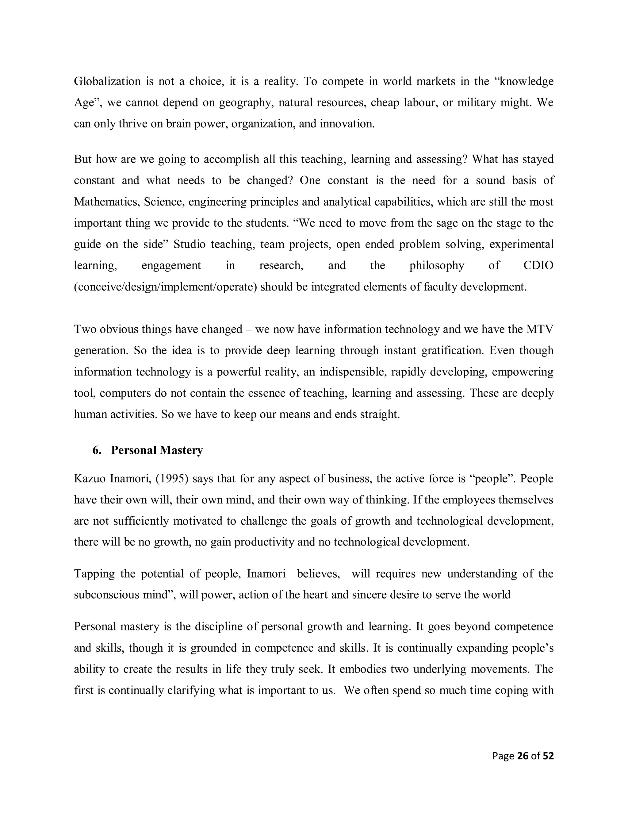 Page 26 of 52
Globalization is not a choice, it is a reality. To compete in world markets in the “knowledge
Age”, we cannot depend on geography, natural resources, cheap labour, or military might. We
can only thrive on brain power, organization, and innovation.
But how are we going to accomplish all this teaching, learning and assessing? What has stayed
constant and what needs to be changed? One constant is the need for a sound basis of
Mathematics, Science, engineering principles and analytical capabilities, which are still the most
important thing we provide to the students. “We need to move from the sage on the stage to the
guide on the side” Studio teaching, team projects, open ended problem solving, experimental
learning, engagement in research, and the philosophy of CDIO
(conceive/design/implement/operate) should be integrated elements of faculty development.
Two obvious things have changed – we now have information technology and we have the MTV
generation. So the idea is to provide deep learning through instant gratification. Even though
information technology is a powerful reality, an indispensible, rapidly developing, empowering
tool, computers do not contain the essence of teaching, learning and assessing. These are deeply
human activities. So we have to keep our means and ends straight.
6. Personal Mastery
Kazuo Inamori, (1995) says that for any aspect of business, the active force is “people”. People
have their own will, their own mind, and their own way of thinking. If the employees themselves
are not sufficiently motivated to challenge the goals of growth and technological development,
there will be no growth, no gain productivity and no technological development.
Tapping the potential of people, Inamori believes, will requires new understanding of the
subconscious mind”, will power, action of the heart and sincere desire to serve the world
Personal mastery is the discipline of personal growth and learning. It goes beyond competence
and skills, though it is grounded in competence and skills. It is continually expanding people’s
ability to create the results in life they truly seek. It embodies two underlying movements. The
first is continually clarifying what is important to us. We often spend so much time coping with
 