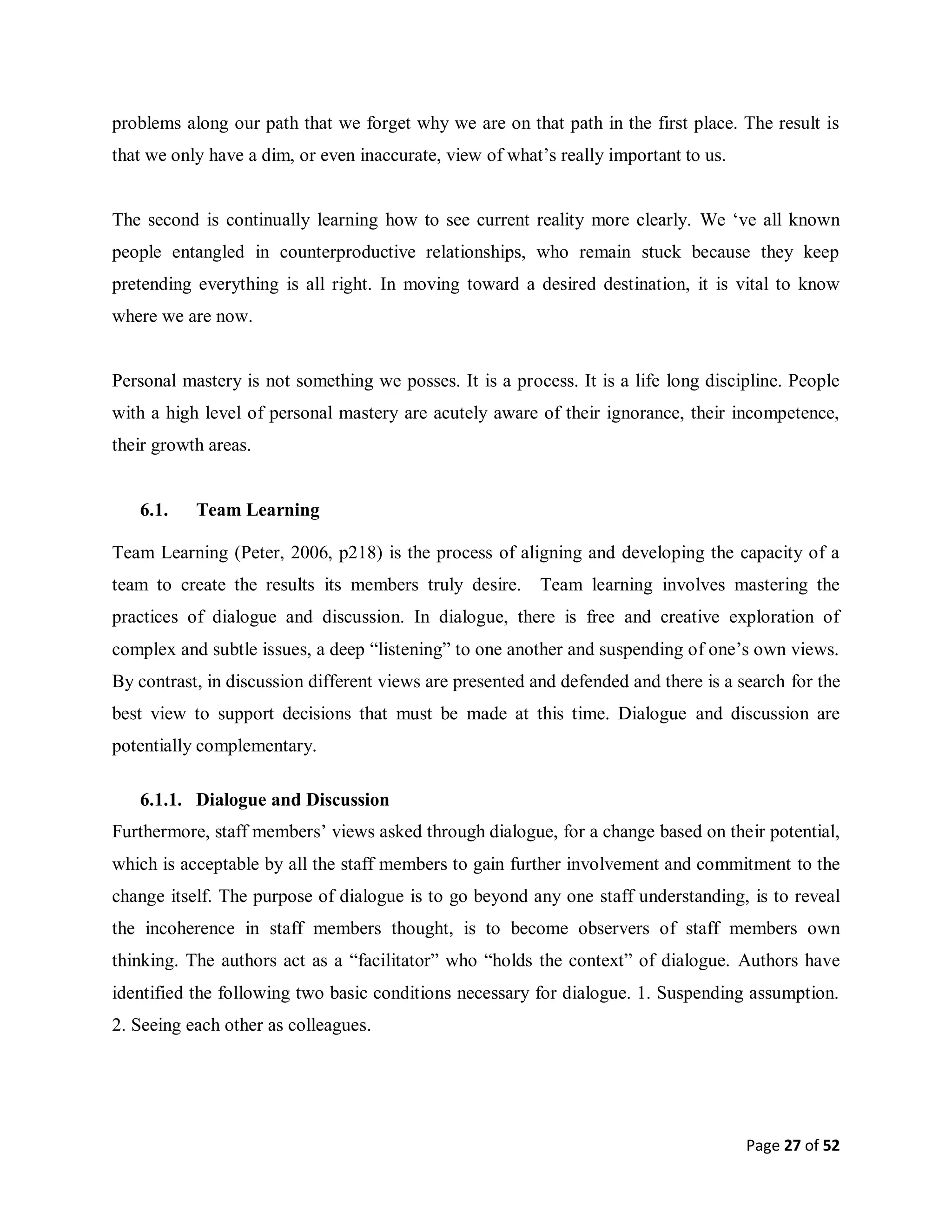 Page 27 of 52
problems along our path that we forget why we are on that path in the first place. The result is
that we only have a dim, or even inaccurate, view of what’s really important to us.
The second is continually learning how to see current reality more clearly. We ‘ve all known
people entangled in counterproductive relationships, who remain stuck because they keep
pretending everything is all right. In moving toward a desired destination, it is vital to know
where we are now.
Personal mastery is not something we posses. It is a process. It is a life long discipline. People
with a high level of personal mastery are acutely aware of their ignorance, their incompetence,
their growth areas.
6.1. Team Learning
Team Learning (Peter, 2006, p218) is the process of aligning and developing the capacity of a
team to create the results its members truly desire. Team learning involves mastering the
practices of dialogue and discussion. In dialogue, there is free and creative exploration of
complex and subtle issues, a deep “listening” to one another and suspending of one’s own views.
By contrast, in discussion different views are presented and defended and there is a search for the
best view to support decisions that must be made at this time. Dialogue and discussion are
potentially complementary.
6.1.1. Dialogue and Discussion
Furthermore, staff members’ views asked through dialogue, for a change based on their potential,
which is acceptable by all the staff members to gain further involvement and commitment to the
change itself. The purpose of dialogue is to go beyond any one staff understanding, is to reveal
the incoherence in staff members thought, is to become observers of staff members own
thinking. The authors act as a “facilitator” who “holds the context” of dialogue. Authors have
identified the following two basic conditions necessary for dialogue. 1. Suspending assumption.
2. Seeing each other as colleagues.
 