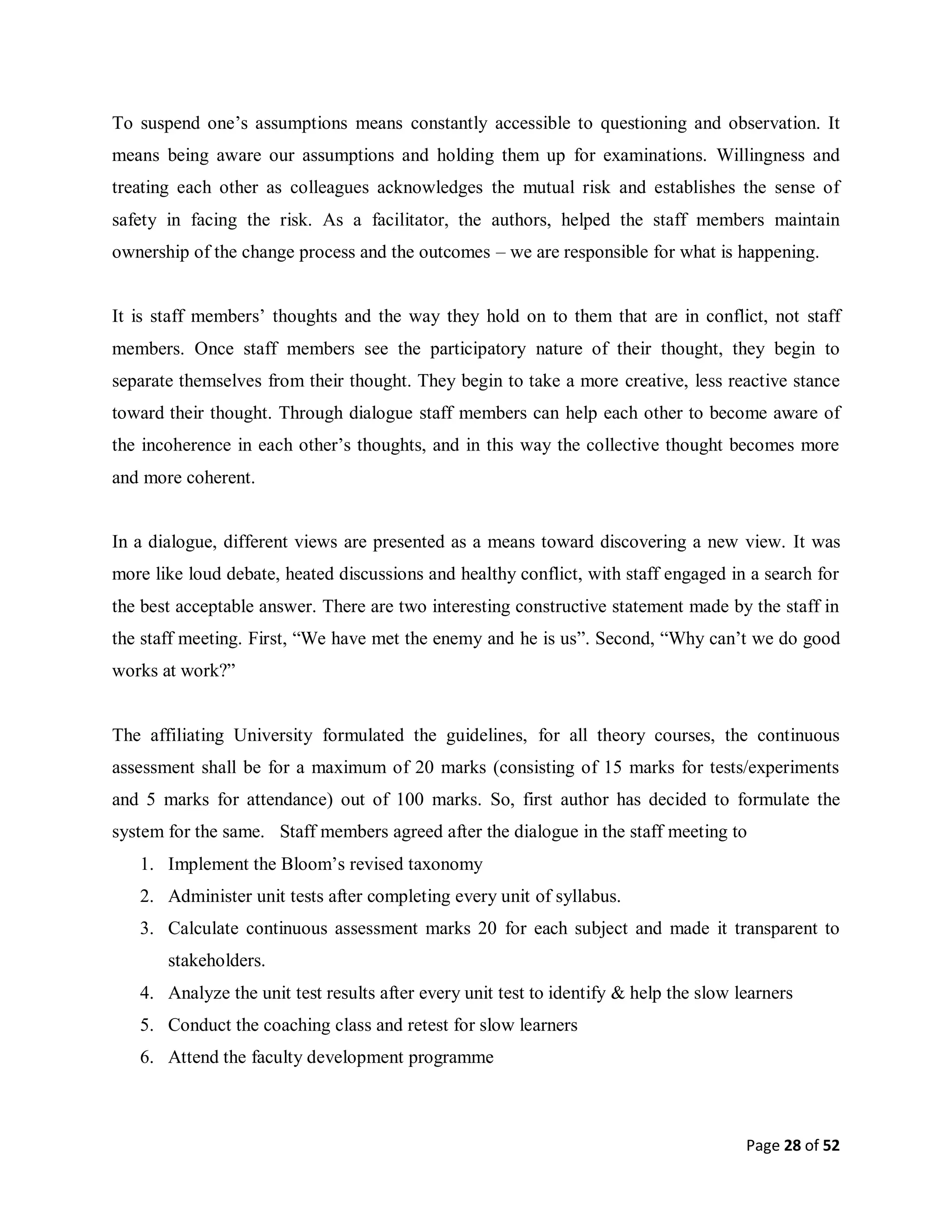 Page 28 of 52
To suspend one’s assumptions means constantly accessible to questioning and observation. It
means being aware our assumptions and holding them up for examinations. Willingness and
treating each other as colleagues acknowledges the mutual risk and establishes the sense of
safety in facing the risk. As a facilitator, the authors, helped the staff members maintain
ownership of the change process and the outcomes – we are responsible for what is happening.
It is staff members’ thoughts and the way they hold on to them that are in conflict, not staff
members. Once staff members see the participatory nature of their thought, they begin to
separate themselves from their thought. They begin to take a more creative, less reactive stance
toward their thought. Through dialogue staff members can help each other to become aware of
the incoherence in each other’s thoughts, and in this way the collective thought becomes more
and more coherent.
In a dialogue, different views are presented as a means toward discovering a new view. It was
more like loud debate, heated discussions and healthy conflict, with staff engaged in a search for
the best acceptable answer. There are two interesting constructive statement made by the staff in
the staff meeting. First, “We have met the enemy and he is us”. Second, “Why can’t we do good
works at work?”
The affiliating University formulated the guidelines, for all theory courses, the continuous
assessment shall be for a maximum of 20 marks (consisting of 15 marks for tests/experiments
and 5 marks for attendance) out of 100 marks. So, first author has decided to formulate the
system for the same. Staff members agreed after the dialogue in the staff meeting to
1. Implement the Bloom’s revised taxonomy
2. Administer unit tests after completing every unit of syllabus.
3. Calculate continuous assessment marks 20 for each subject and made it transparent to
stakeholders.
4. Analyze the unit test results after every unit test to identify & help the slow learners
5. Conduct the coaching class and retest for slow learners
6. Attend the faculty development programme
 