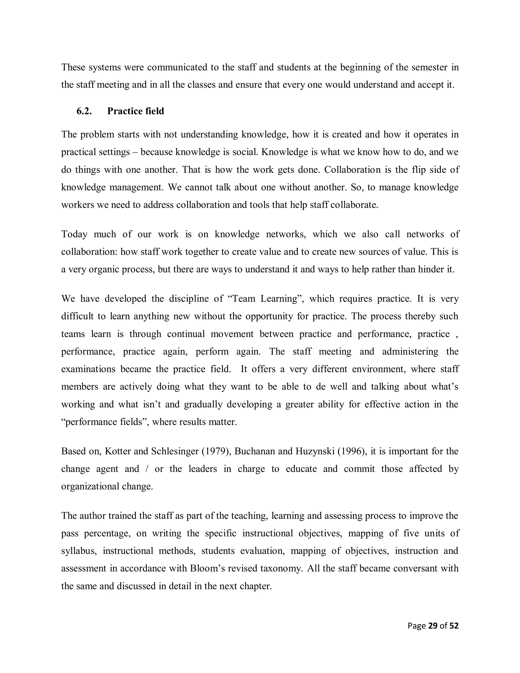 Page 29 of 52
These systems were communicated to the staff and students at the beginning of the semester in
the staff meeting and in all the classes and ensure that every one would understand and accept it.
6.2. Practice field
The problem starts with not understanding knowledge, how it is created and how it operates in
practical settings – because knowledge is social. Knowledge is what we know how to do, and we
do things with one another. That is how the work gets done. Collaboration is the flip side of
knowledge management. We cannot talk about one without another. So, to manage knowledge
workers we need to address collaboration and tools that help staff collaborate.
Today much of our work is on knowledge networks, which we also call networks of
collaboration: how staff work together to create value and to create new sources of value. This is
a very organic process, but there are ways to understand it and ways to help rather than hinder it.
We have developed the discipline of “Team Learning”, which requires practice. It is very
difficult to learn anything new without the opportunity for practice. The process thereby such
teams learn is through continual movement between practice and performance, practice ,
performance, practice again, perform again. The staff meeting and administering the
examinations became the practice field. It offers a very different environment, where staff
members are actively doing what they want to be able to de well and talking about what’s
working and what isn’t and gradually developing a greater ability for effective action in the
“performance fields”, where results matter.
Based on, Kotter and Schlesinger (1979), Buchanan and Huzynski (1996), it is important for the
change agent and / or the leaders in charge to educate and commit those affected by
organizational change.
The author trained the staff as part of the teaching, learning and assessing process to improve the
pass percentage, on writing the specific instructional objectives, mapping of five units of
syllabus, instructional methods, students evaluation, mapping of objectives, instruction and
assessment in accordance with Bloom’s revised taxonomy. All the staff became conversant with
the same and discussed in detail in the next chapter.
 