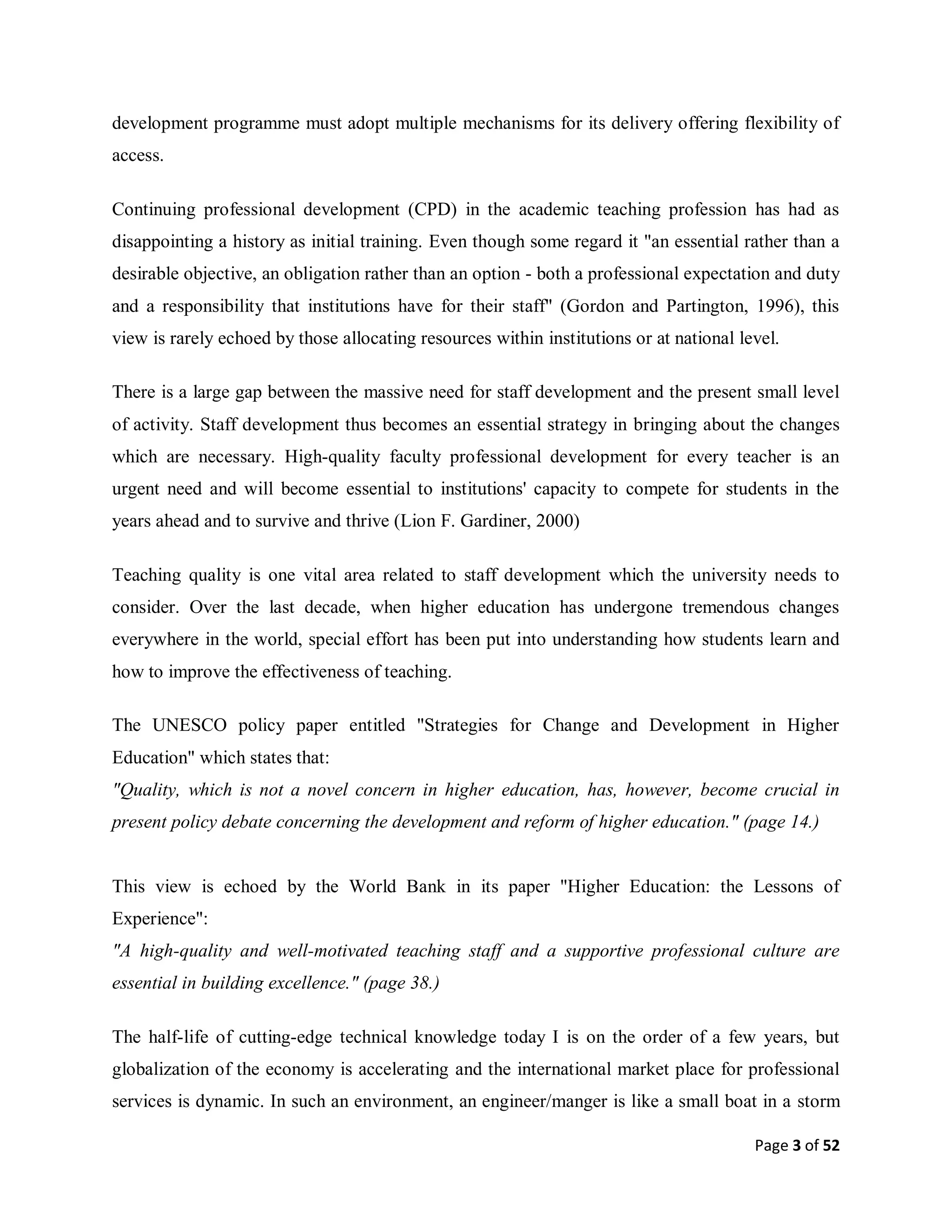 Page 3 of 52
development programme must adopt multiple mechanisms for its delivery offering flexibility of
access.
Continuing professional development (CPD) in the academic teaching profession has had as
disappointing a history as initial training. Even though some regard it "an essential rather than a
desirable objective, an obligation rather than an option - both a professional expectation and duty
and a responsibility that institutions have for their staff" (Gordon and Partington, 1996), this
view is rarely echoed by those allocating resources within institutions or at national level.
There is a large gap between the massive need for staff development and the present small level
of activity. Staff development thus becomes an essential strategy in bringing about the changes
which are necessary. High-quality faculty professional development for every teacher is an
urgent need and will become essential to institutions' capacity to compete for students in the
years ahead and to survive and thrive (Lion F. Gardiner, 2000)
Teaching quality is one vital area related to staff development which the university needs to
consider. Over the last decade, when higher education has undergone tremendous changes
everywhere in the world, special effort has been put into understanding how students learn and
how to improve the effectiveness of teaching.
The UNESCO policy paper entitled "Strategies for Change and Development in Higher
Education" which states that:
"Quality, which is not a novel concern in higher education, has, however, become crucial in
present policy debate concerning the development and reform of higher education." (page 14.)
This view is echoed by the World Bank in its paper "Higher Education: the Lessons of
Experience":
"A high-quality and well-motivated teaching staff and a supportive professional culture are
essential in building excellence." (page 38.)
The half-life of cutting-edge technical knowledge today I is on the order of a few years, but
globalization of the economy is accelerating and the international market place for professional
services is dynamic. In such an environment, an engineer/manger is like a small boat in a storm
 