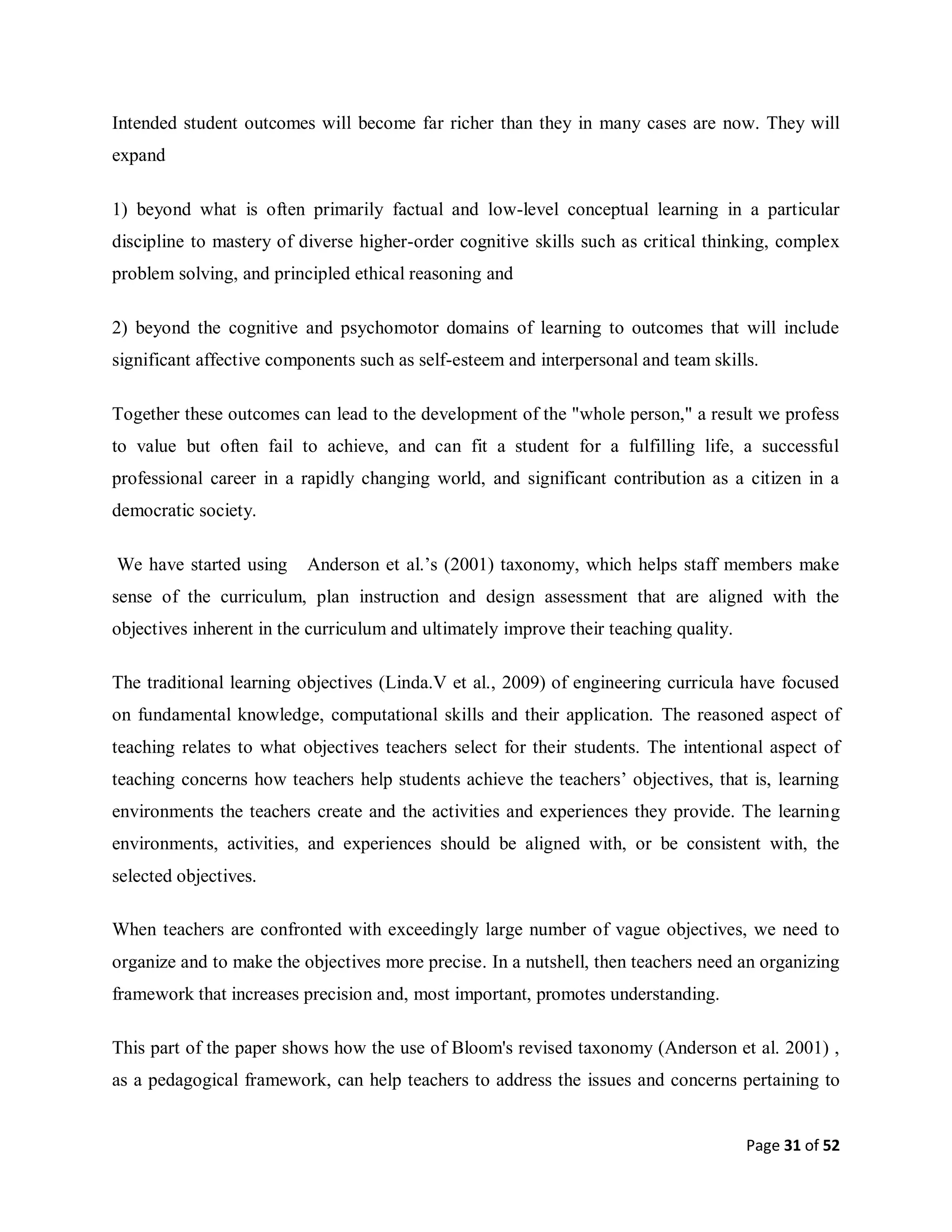 Page 31 of 52
Intended student outcomes will become far richer than they in many cases are now. They will
expand
1) beyond what is often primarily factual and low-level conceptual learning in a particular
discipline to mastery of diverse higher-order cognitive skills such as critical thinking, complex
problem solving, and principled ethical reasoning and
2) beyond the cognitive and psychomotor domains of learning to outcomes that will include
significant affective components such as self-esteem and interpersonal and team skills.
Together these outcomes can lead to the development of the "whole person," a result we profess
to value but often fail to achieve, and can fit a student for a fulfilling life, a successful
professional career in a rapidly changing world, and significant contribution as a citizen in a
democratic society.
We have started using Anderson et al.’s (2001) taxonomy, which helps staff members make
sense of the curriculum, plan instruction and design assessment that are aligned with the
objectives inherent in the curriculum and ultimately improve their teaching quality.
The traditional learning objectives (Linda.V et al., 2009) of engineering curricula have focused
on fundamental knowledge, computational skills and their application. The reasoned aspect of
teaching relates to what objectives teachers select for their students. The intentional aspect of
teaching concerns how teachers help students achieve the teachers’ objectives, that is, learning
environments the teachers create and the activities and experiences they provide. The learning
environments, activities, and experiences should be aligned with, or be consistent with, the
selected objectives.
When teachers are confronted with exceedingly large number of vague objectives, we need to
organize and to make the objectives more precise. In a nutshell, then teachers need an organizing
framework that increases precision and, most important, promotes understanding.
This part of the paper shows how the use of Bloom's revised taxonomy (Anderson et al. 2001) ,
as a pedagogical framework, can help teachers to address the issues and concerns pertaining to
 
