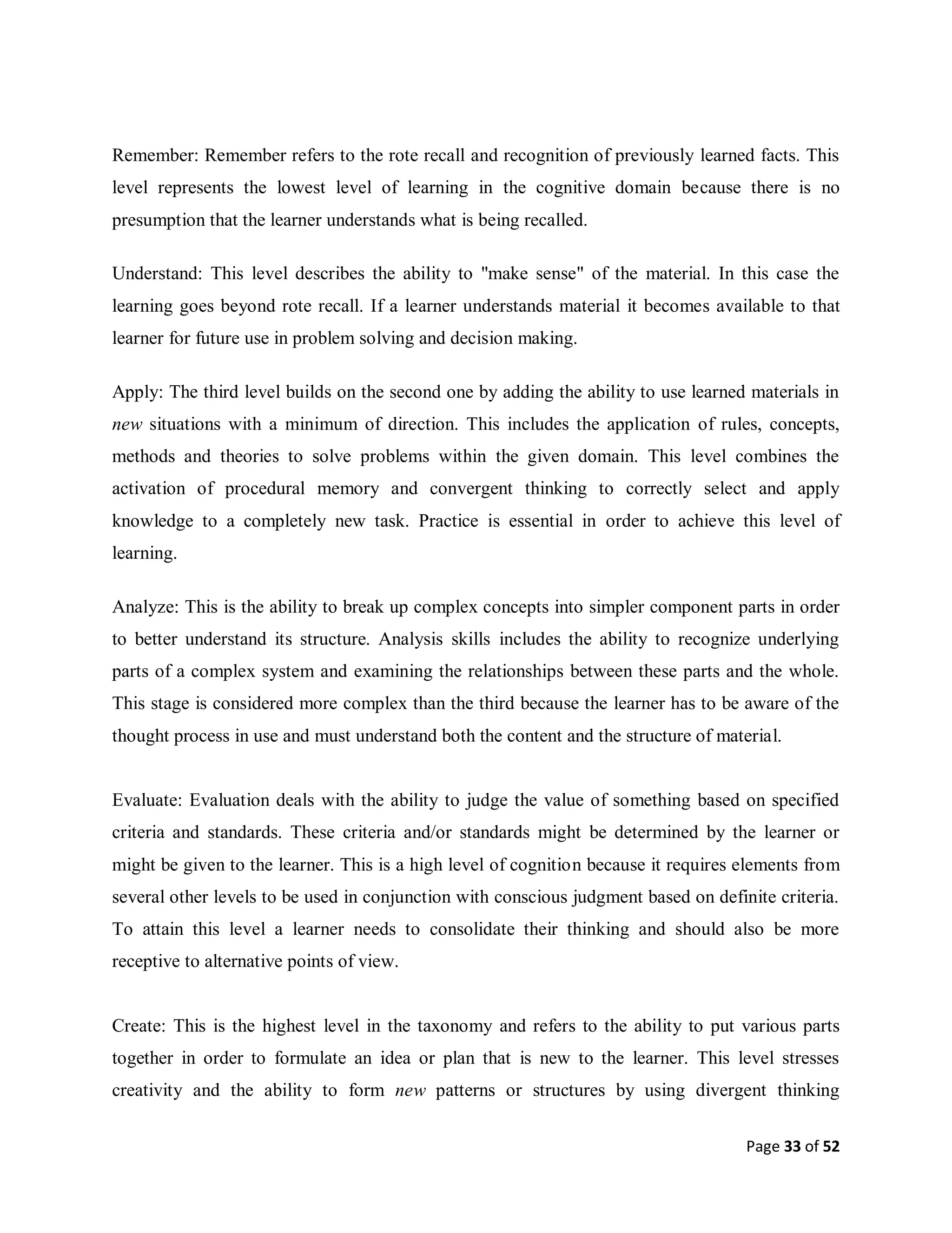 Page 33 of 52
Remember: Remember refers to the rote recall and recognition of previously learned facts. This
level represents the lowest level of learning in the cognitive domain because there is no
presumption that the learner understands what is being recalled.
Understand: This level describes the ability to "make sense" of the material. In this case the
learning goes beyond rote recall. If a learner understands material it becomes available to that
learner for future use in problem solving and decision making.
Apply: The third level builds on the second one by adding the ability to use learned materials in
new situations with a minimum of direction. This includes the application of rules, concepts,
methods and theories to solve problems within the given domain. This level combines the
activation of procedural memory and convergent thinking to correctly select and apply
knowledge to a completely new task. Practice is essential in order to achieve this level of
learning.
Analyze: This is the ability to break up complex concepts into simpler component parts in order
to better understand its structure. Analysis skills includes the ability to recognize underlying
parts of a complex system and examining the relationships between these parts and the whole.
This stage is considered more complex than the third because the learner has to be aware of the
thought process in use and must understand both the content and the structure of material.
Evaluate: Evaluation deals with the ability to judge the value of something based on specified
criteria and standards. These criteria and/or standards might be determined by the learner or
might be given to the learner. This is a high level of cognition because it requires elements from
several other levels to be used in conjunction with conscious judgment based on definite criteria.
To attain this level a learner needs to consolidate their thinking and should also be more
receptive to alternative points of view.
Create: This is the highest level in the taxonomy and refers to the ability to put various parts
together in order to formulate an idea or plan that is new to the learner. This level stresses
creativity and the ability to form new patterns or structures by using divergent thinking
 