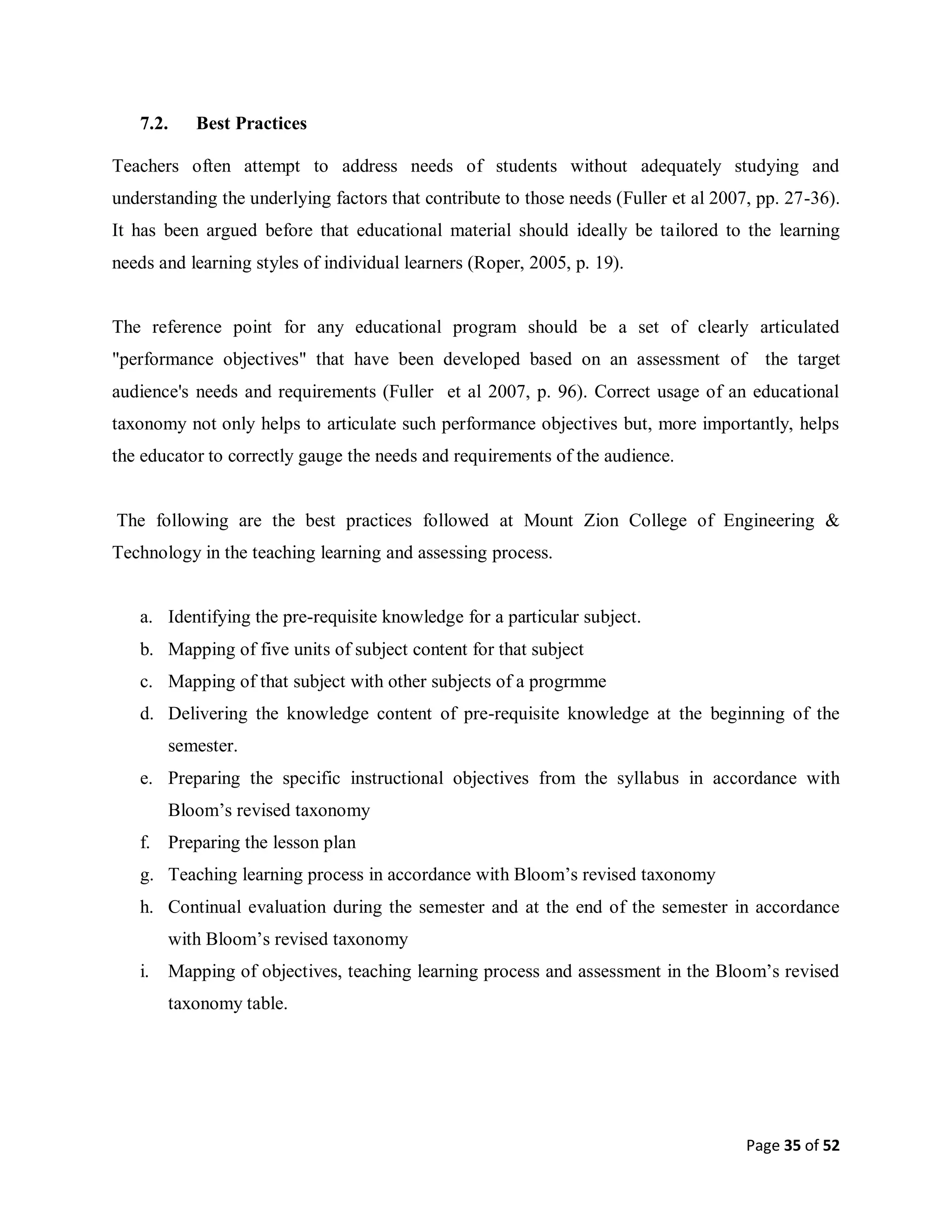 Page 35 of 52
7.2. Best Practices
Teachers often attempt to address needs of students without adequately studying and
understanding the underlying factors that contribute to those needs (Fuller et al 2007, pp. 27-36).
It has been argued before that educational material should ideally be tailored to the learning
needs and learning styles of individual learners (Roper, 2005, p. 19).
The reference point for any educational program should be a set of clearly articulated
"performance objectives" that have been developed based on an assessment of the target
audience's needs and requirements (Fuller et al 2007, p. 96). Correct usage of an educational
taxonomy not only helps to articulate such performance objectives but, more importantly, helps
the educator to correctly gauge the needs and requirements of the audience.
The following are the best practices followed at Mount Zion College of Engineering &
Technology in the teaching learning and assessing process.
a. Identifying the pre-requisite knowledge for a particular subject.
b. Mapping of five units of subject content for that subject
c. Mapping of that subject with other subjects of a progrmme
d. Delivering the knowledge content of pre-requisite knowledge at the beginning of the
semester.
e. Preparing the specific instructional objectives from the syllabus in accordance with
Bloom’s revised taxonomy
f. Preparing the lesson plan
g. Teaching learning process in accordance with Bloom’s revised taxonomy
h. Continual evaluation during the semester and at the end of the semester in accordance
with Bloom’s revised taxonomy
i. Mapping of objectives, teaching learning process and assessment in the Bloom’s revised
taxonomy table.
 