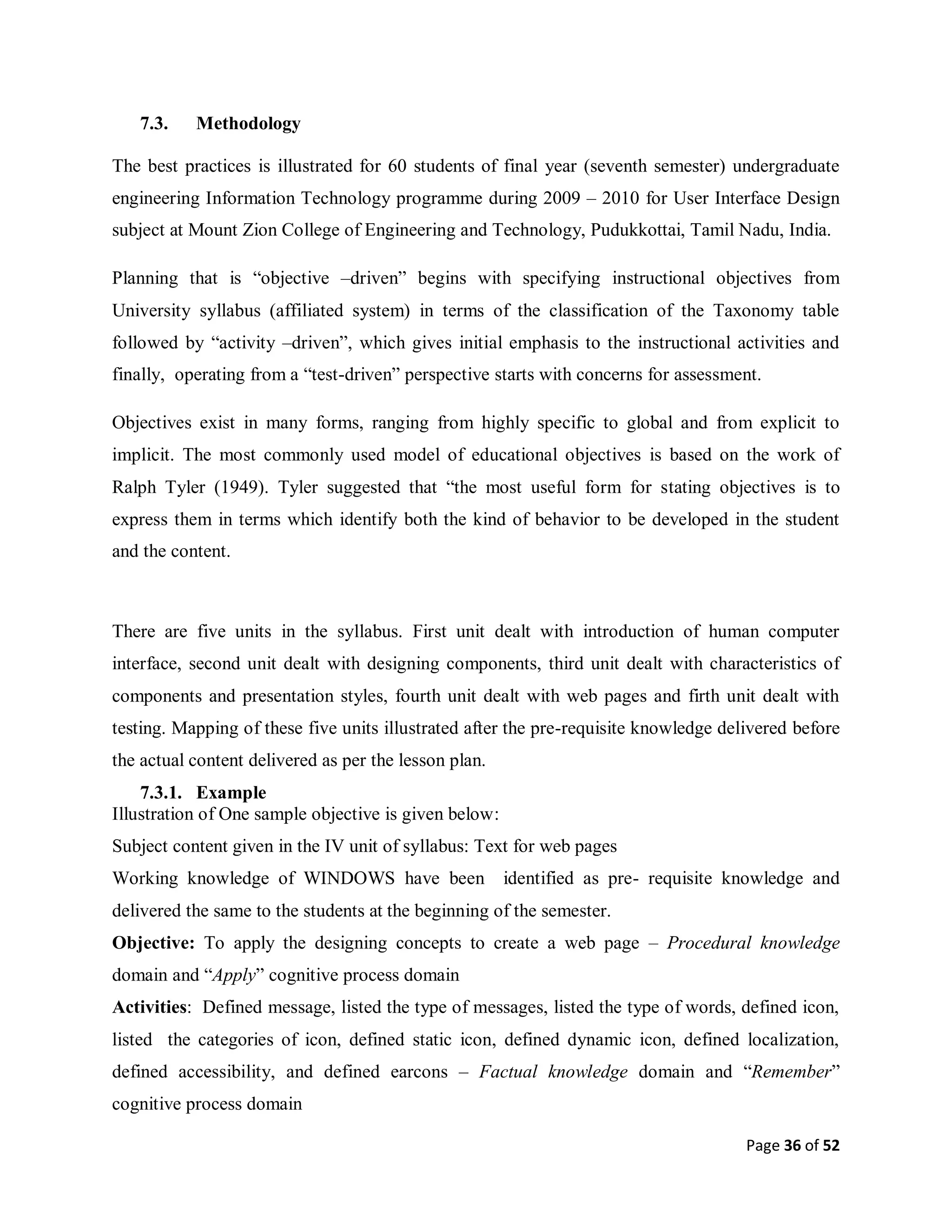 Page 36 of 52
7.3. Methodology
The best practices is illustrated for 60 students of final year (seventh semester) undergraduate
engineering Information Technology programme during 2009 – 2010 for User Interface Design
subject at Mount Zion College of Engineering and Technology, Pudukkottai, Tamil Nadu, India.
Planning that is “objective –driven” begins with specifying instructional objectives from
University syllabus (affiliated system) in terms of the classification of the Taxonomy table
followed by “activity –driven”, which gives initial emphasis to the instructional activities and
finally, operating from a “test-driven” perspective starts with concerns for assessment.
Objectives exist in many forms, ranging from highly specific to global and from explicit to
implicit. The most commonly used model of educational objectives is based on the work of
Ralph Tyler (1949). Tyler suggested that “the most useful form for stating objectives is to
express them in terms which identify both the kind of behavior to be developed in the student
and the content.
There are five units in the syllabus. First unit dealt with introduction of human computer
interface, second unit dealt with designing components, third unit dealt with characteristics of
components and presentation styles, fourth unit dealt with web pages and firth unit dealt with
testing. Mapping of these five units illustrated after the pre-requisite knowledge delivered before
the actual content delivered as per the lesson plan.
7.3.1. Example
Illustration of One sample objective is given below:
Subject content given in the IV unit of syllabus: Text for web pages
Working knowledge of WINDOWS have been identified as pre- requisite knowledge and
delivered the same to the students at the beginning of the semester.
Objective: To apply the designing concepts to create a web page – Procedural knowledge
domain and “Apply” cognitive process domain
Activities: Defined message, listed the type of messages, listed the type of words, defined icon,
listed the categories of icon, defined static icon, defined dynamic icon, defined localization,
defined accessibility, and defined earcons – Factual knowledge domain and “Remember”
cognitive process domain
 