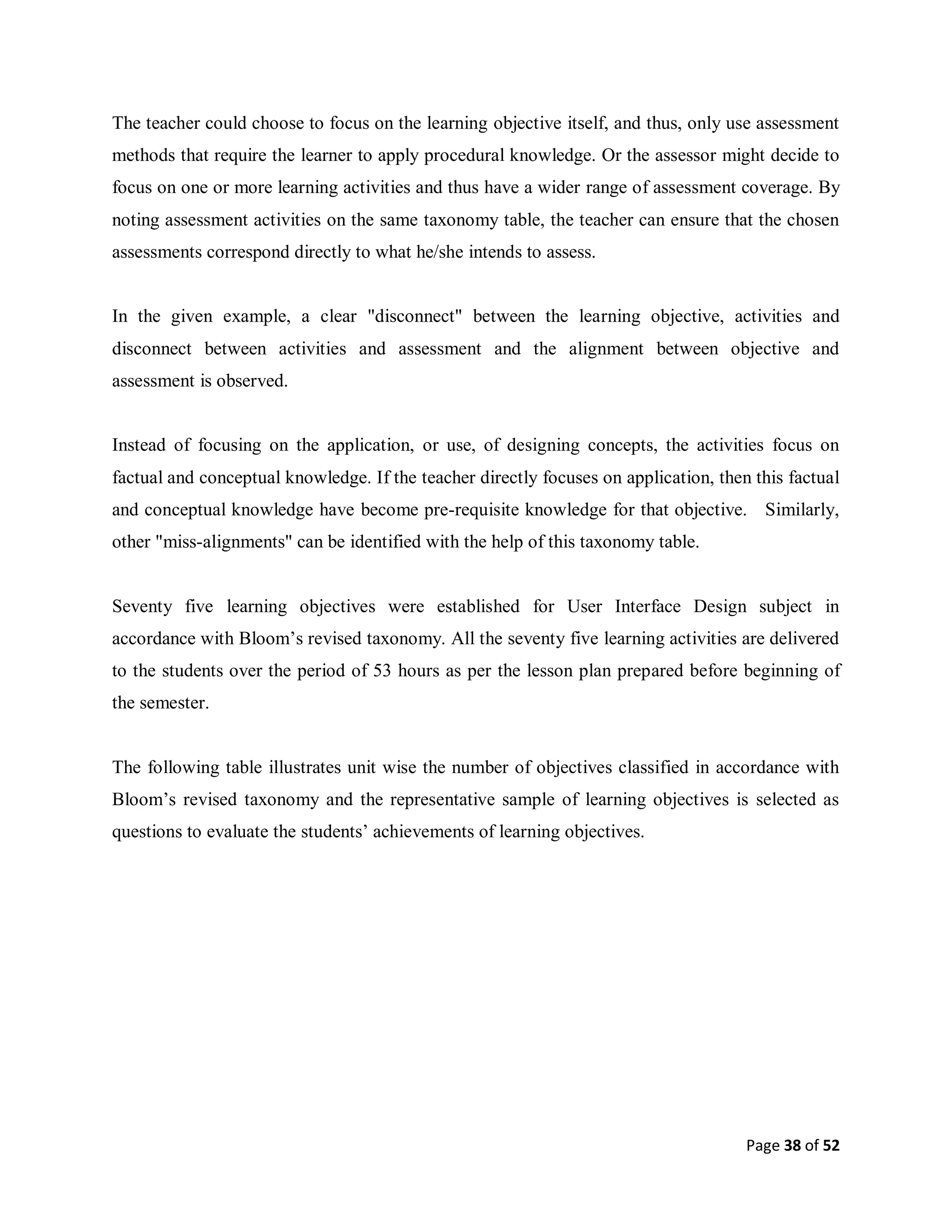 Page 38 of 52
The teacher could choose to focus on the learning objective itself, and thus, only use assessment
methods that require the learner to apply procedural knowledge. Or the assessor might decide to
focus on one or more learning activities and thus have a wider range of assessment coverage. By
noting assessment activities on the same taxonomy table, the teacher can ensure that the chosen
assessments correspond directly to what he/she intends to assess.
In the given example, a clear "disconnect" between the learning objective, activities and
disconnect between activities and assessment and the alignment between objective and
assessment is observed.
Instead of focusing on the application, or use, of designing concepts, the activities focus on
factual and conceptual knowledge. If the teacher directly focuses on application, then this factual
and conceptual knowledge have become pre-requisite knowledge for that objective. Similarly,
other "miss-alignments" can be identified with the help of this taxonomy table.
Seventy five learning objectives were established for User Interface Design subject in
accordance with Bloom’s revised taxonomy. All the seventy five learning activities are delivered
to the students over the period of 53 hours as per the lesson plan prepared before beginning of
the semester.
The following table illustrates unit wise the number of objectives classified in accordance with
Bloom’s revised taxonomy and the representative sample of learning objectives is selected as
questions to evaluate the students’ achievements of learning objectives.
 