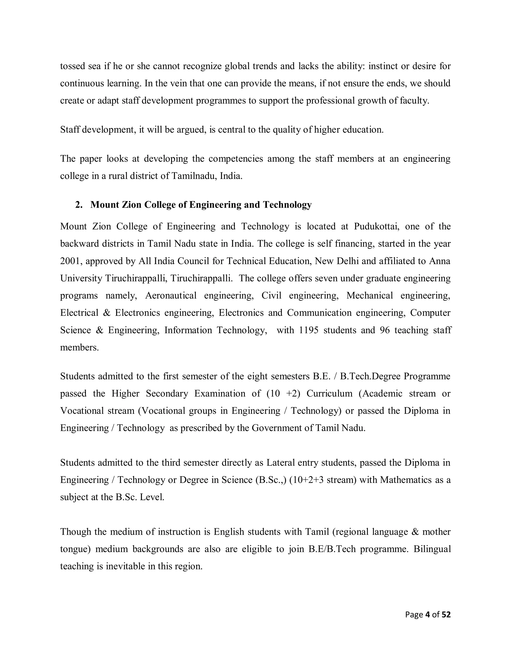 Page 4 of 52
tossed sea if he or she cannot recognize global trends and lacks the ability: instinct or desire for
continuous learning. In the vein that one can provide the means, if not ensure the ends, we should
create or adapt staff development programmes to support the professional growth of faculty.
Staff development, it will be argued, is central to the quality of higher education.
The paper looks at developing the competencies among the staff members at an engineering
college in a rural district of Tamilnadu, India.
2. Mount Zion College of Engineering and Technology
Mount Zion College of Engineering and Technology is located at Pudukottai, one of the
backward districts in Tamil Nadu state in India. The college is self financing, started in the year
2001, approved by All India Council for Technical Education, New Delhi and affiliated to Anna
University Tiruchirappalli, Tiruchirappalli. The college offers seven under graduate engineering
programs namely, Aeronautical engineering, Civil engineering, Mechanical engineering,
Electrical & Electronics engineering, Electronics and Communication engineering, Computer
Science & Engineering, Information Technology, with 1195 students and 96 teaching staff
members.
Students admitted to the first semester of the eight semesters B.E. / B.Tech.Degree Programme
passed the Higher Secondary Examination of (10 +2) Curriculum (Academic stream or
Vocational stream (Vocational groups in Engineering / Technology) or passed the Diploma in
Engineering / Technology as prescribed by the Government of Tamil Nadu.
Students admitted to the third semester directly as Lateral entry students, passed the Diploma in
Engineering / Technology or Degree in Science (B.Sc.,) (10+2+3 stream) with Mathematics as a
subject at the B.Sc. Level.
Though the medium of instruction is English students with Tamil (regional language & mother
tongue) medium backgrounds are also are eligible to join B.E/B.Tech programme. Bilingual
teaching is inevitable in this region.
 