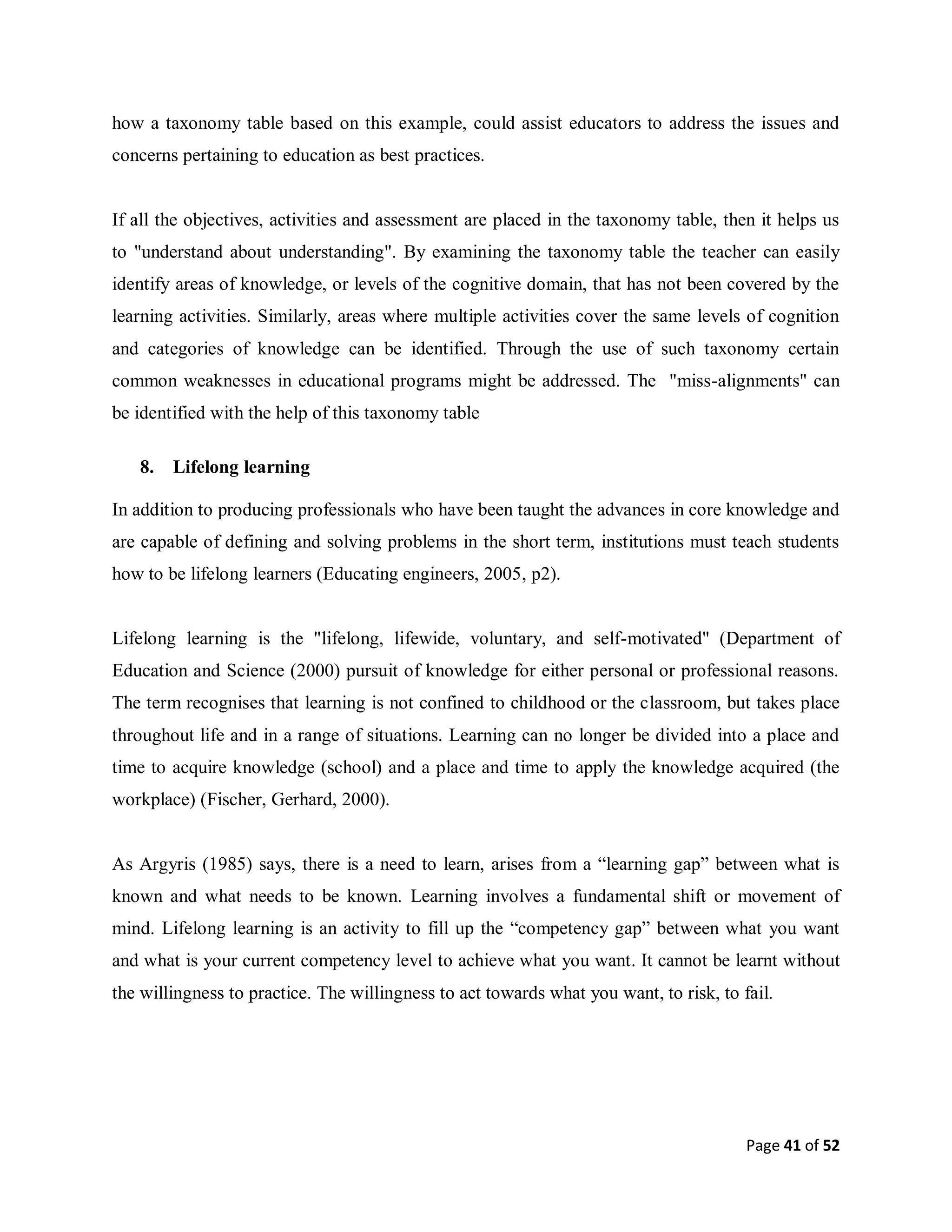 Page 41 of 52
how a taxonomy table based on this example, could assist educators to address the issues and
concerns pertaining to education as best practices.
If all the objectives, activities and assessment are placed in the taxonomy table, then it helps us
to "understand about understanding". By examining the taxonomy table the teacher can easily
identify areas of knowledge, or levels of the cognitive domain, that has not been covered by the
learning activities. Similarly, areas where multiple activities cover the same levels of cognition
and categories of knowledge can be identified. Through the use of such taxonomy certain
common weaknesses in educational programs might be addressed. The "miss-alignments" can
be identified with the help of this taxonomy table
8. Lifelong learning
In addition to producing professionals who have been taught the advances in core knowledge and
are capable of defining and solving problems in the short term, institutions must teach students
how to be lifelong learners (Educating engineers, 2005, p2).
Lifelong learning is the "lifelong, lifewide, voluntary, and self-motivated" (Department of
Education and Science (2000) pursuit of knowledge for either personal or professional reasons.
The term recognises that learning is not confined to childhood or the classroom, but takes place
throughout life and in a range of situations. Learning can no longer be divided into a place and
time to acquire knowledge (school) and a place and time to apply the knowledge acquired (the
workplace) (Fischer, Gerhard, 2000).
As Argyris (1985) says, there is a need to learn, arises from a “learning gap” between what is
known and what needs to be known. Learning involves a fundamental shift or movement of
mind. Lifelong learning is an activity to fill up the “competency gap” between what you want
and what is your current competency level to achieve what you want. It cannot be learnt without
the willingness to practice. The willingness to act towards what you want, to risk, to fail.
 