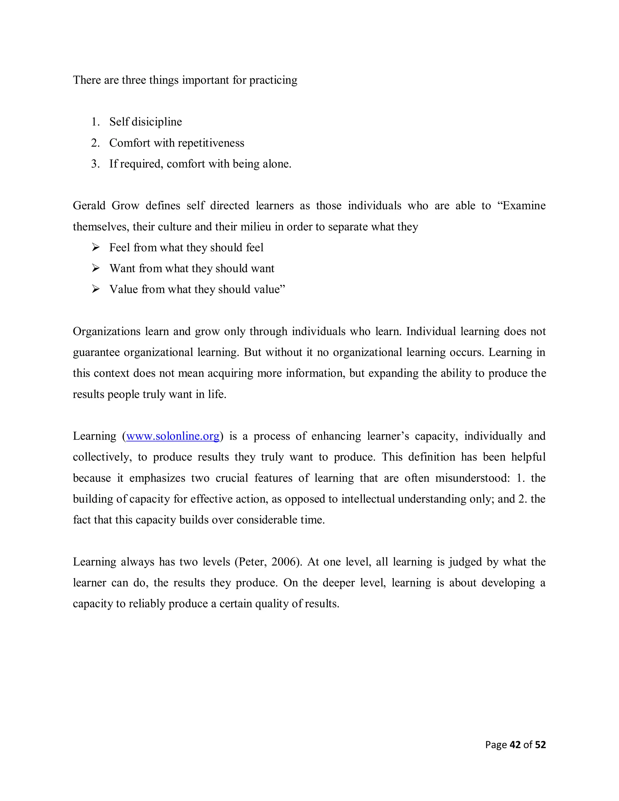 Page 42 of 52
There are three things important for practicing
1. Self disicipline
2. Comfort with repetitiveness
3. If required, comfort with being alone.
Gerald Grow defines self directed learners as those individuals who are able to “Examine
themselves, their culture and their milieu in order to separate what they
 Feel from what they should feel
 Want from what they should want
 Value from what they should value”
Organizations learn and grow only through individuals who learn. Individual learning does not
guarantee organizational learning. But without it no organizational learning occurs. Learning in
this context does not mean acquiring more information, but expanding the ability to produce the
results people truly want in life.
Learning (www.solonline.org) is a process of enhancing learner’s capacity, individually and
collectively, to produce results they truly want to produce. This definition has been helpful
because it emphasizes two crucial features of learning that are often misunderstood: 1. the
building of capacity for effective action, as opposed to intellectual understanding only; and 2. the
fact that this capacity builds over considerable time.
Learning always has two levels (Peter, 2006). At one level, all learning is judged by what the
learner can do, the results they produce. On the deeper level, learning is about developing a
capacity to reliably produce a certain quality of results.
 