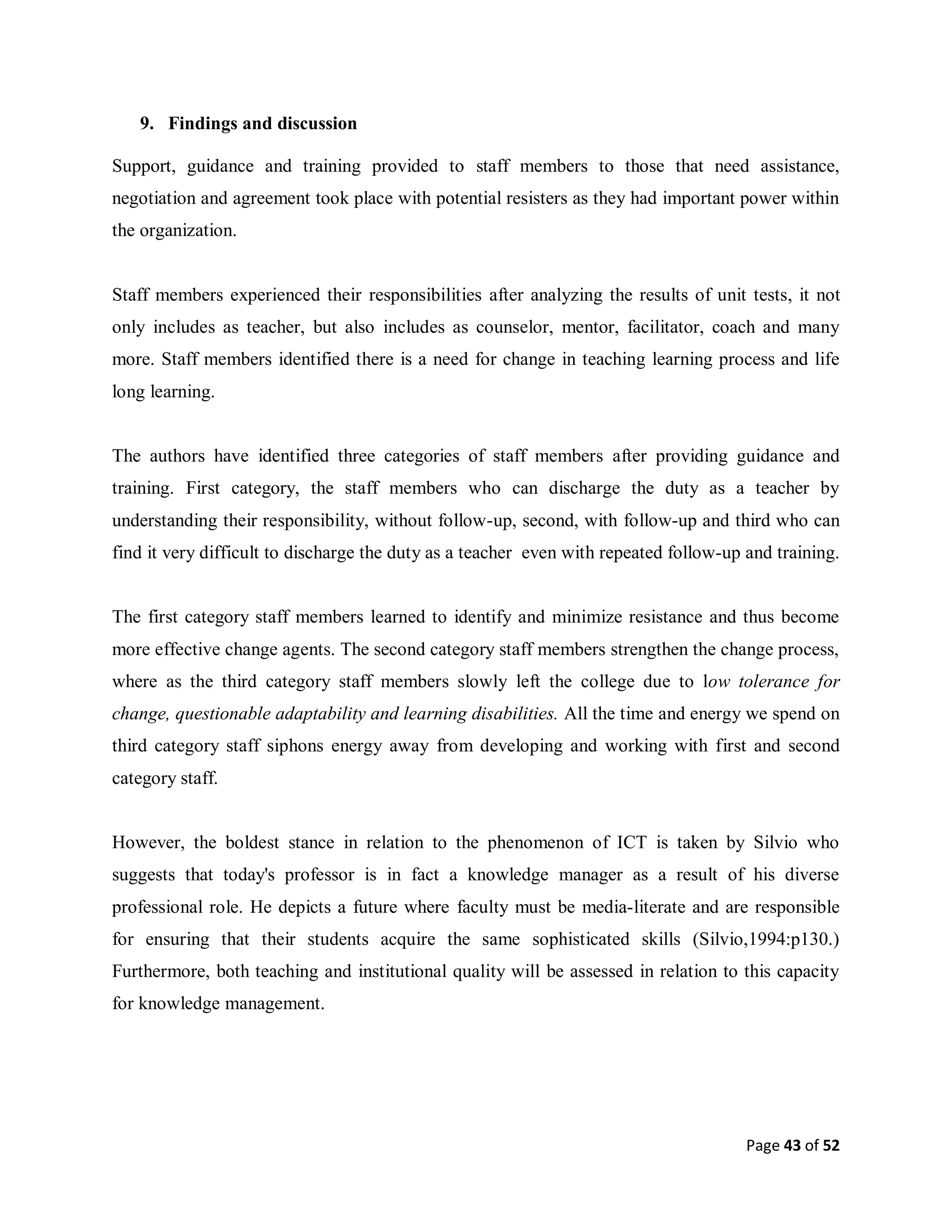 Page 43 of 52
9. Findings and discussion
Support, guidance and training provided to staff members to those that need assistance,
negotiation and agreement took place with potential resisters as they had important power within
the organization.
Staff members experienced their responsibilities after analyzing the results of unit tests, it not
only includes as teacher, but also includes as counselor, mentor, facilitator, coach and many
more. Staff members identified there is a need for change in teaching learning process and life
long learning.
The authors have identified three categories of staff members after providing guidance and
training. First category, the staff members who can discharge the duty as a teacher by
understanding their responsibility, without follow-up, second, with follow-up and third who can
find it very difficult to discharge the duty as a teacher even with repeated follow-up and training.
The first category staff members learned to identify and minimize resistance and thus become
more effective change agents. The second category staff members strengthen the change process,
where as the third category staff members slowly left the college due to low tolerance for
change, questionable adaptability and learning disabilities. All the time and energy we spend on
third category staff siphons energy away from developing and working with first and second
category staff.
However, the boldest stance in relation to the phenomenon of ICT is taken by Silvio who
suggests that today's professor is in fact a knowledge manager as a result of his diverse
professional role. He depicts a future where faculty must be media-literate and are responsible
for ensuring that their students acquire the same sophisticated skills (Silvio,1994:p130.)
Furthermore, both teaching and institutional quality will be assessed in relation to this capacity
for knowledge management.
 