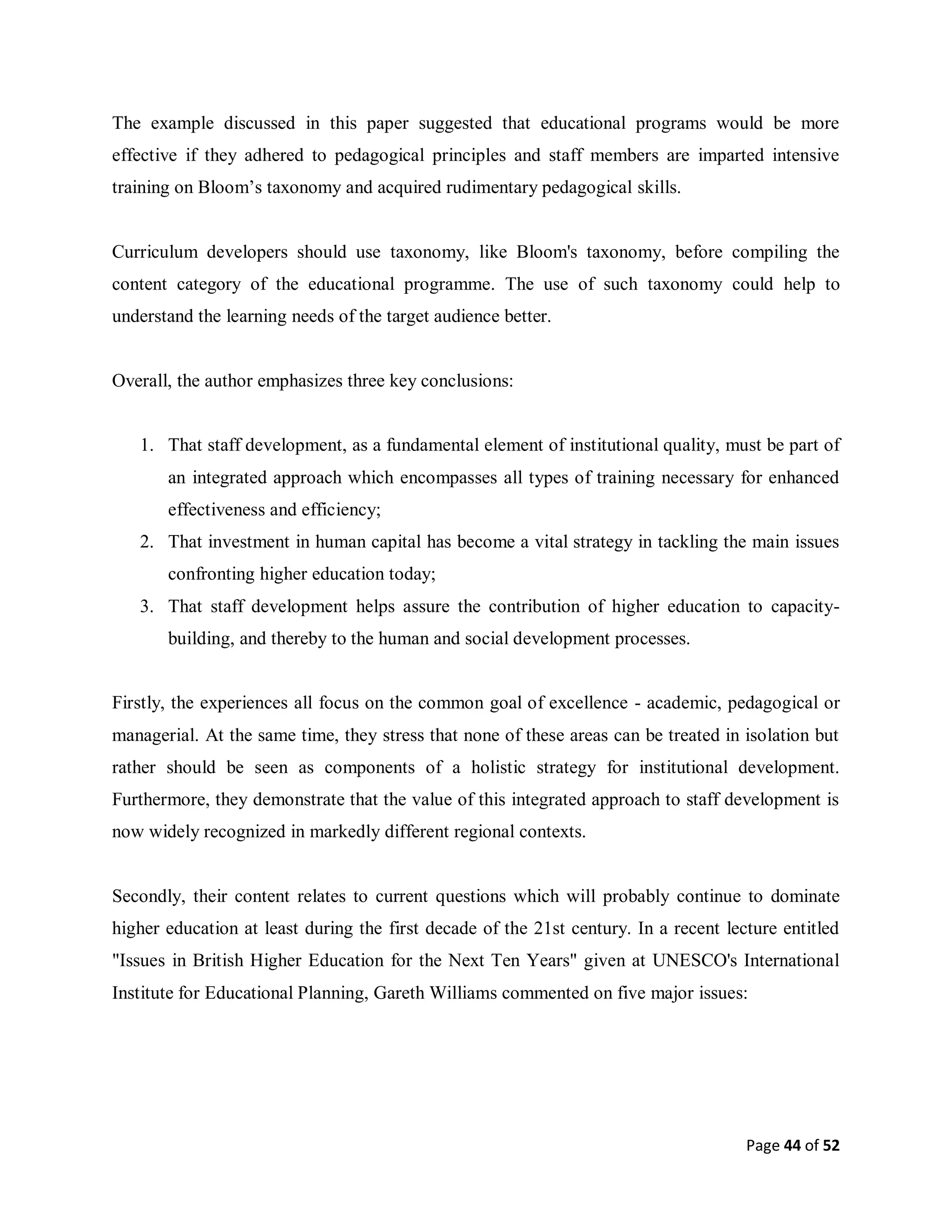 Page 44 of 52
The example discussed in this paper suggested that educational programs would be more
effective if they adhered to pedagogical principles and staff members are imparted intensive
training on Bloom’s taxonomy and acquired rudimentary pedagogical skills.
Curriculum developers should use taxonomy, like Bloom's taxonomy, before compiling the
content category of the educational programme. The use of such taxonomy could help to
understand the learning needs of the target audience better.
Overall, the author emphasizes three key conclusions:
1. That staff development, as a fundamental element of institutional quality, must be part of
an integrated approach which encompasses all types of training necessary for enhanced
effectiveness and efficiency;
2. That investment in human capital has become a vital strategy in tackling the main issues
confronting higher education today;
3. That staff development helps assure the contribution of higher education to capacity-
building, and thereby to the human and social development processes.
Firstly, the experiences all focus on the common goal of excellence - academic, pedagogical or
managerial. At the same time, they stress that none of these areas can be treated in isolation but
rather should be seen as components of a holistic strategy for institutional development.
Furthermore, they demonstrate that the value of this integrated approach to staff development is
now widely recognized in markedly different regional contexts.
Secondly, their content relates to current questions which will probably continue to dominate
higher education at least during the first decade of the 21st century. In a recent lecture entitled
"Issues in British Higher Education for the Next Ten Years" given at UNESCO's International
Institute for Educational Planning, Gareth Williams commented on five major issues:
 