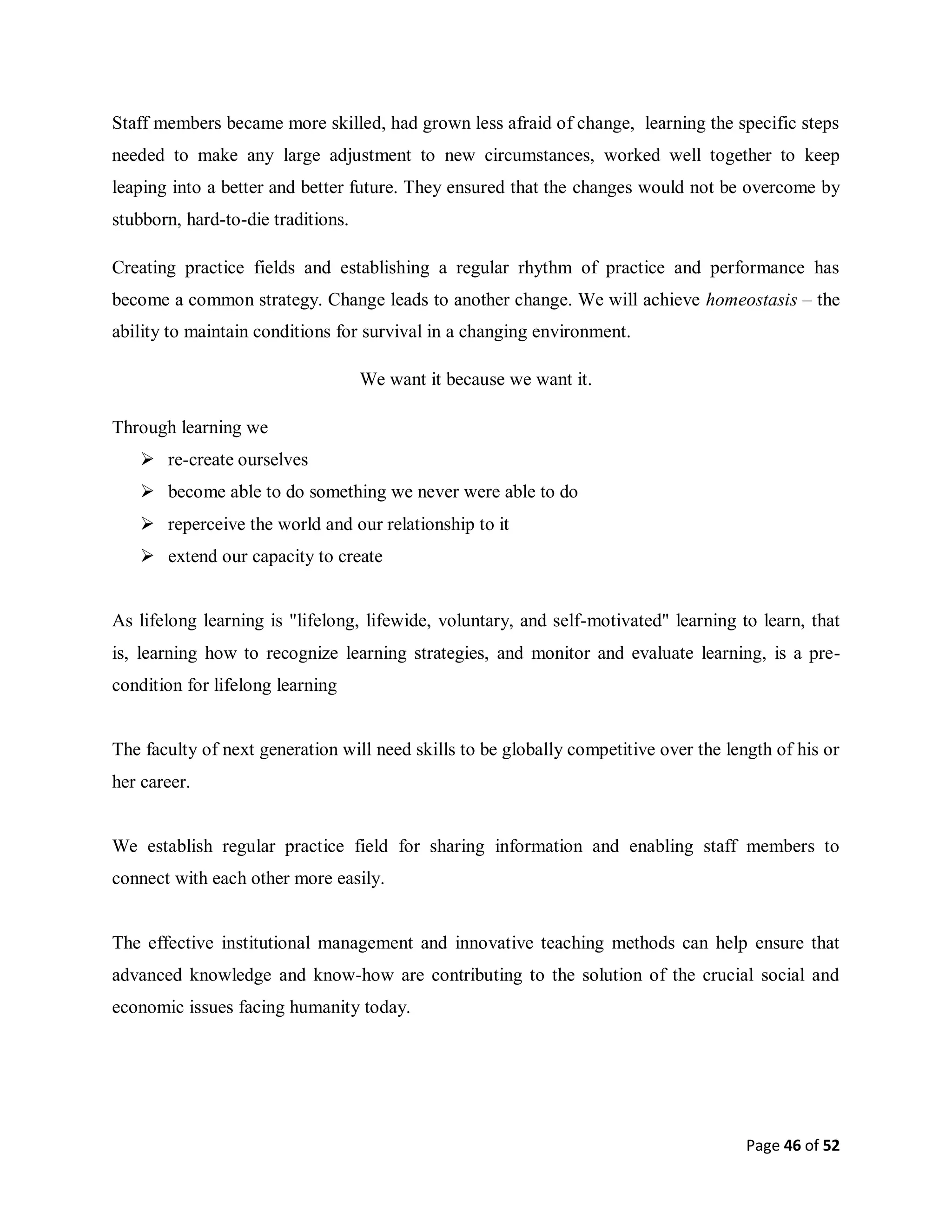 Page 46 of 52
Staff members became more skilled, had grown less afraid of change, learning the specific steps
needed to make any large adjustment to new circumstances, worked well together to keep
leaping into a better and better future. They ensured that the changes would not be overcome by
stubborn, hard-to-die traditions.
Creating practice fields and establishing a regular rhythm of practice and performance has
become a common strategy. Change leads to another change. We will achieve homeostasis – the
ability to maintain conditions for survival in a changing environment.
We want it because we want it.
Through learning we
 re-create ourselves
 become able to do something we never were able to do
 reperceive the world and our relationship to it
 extend our capacity to create
As lifelong learning is "lifelong, lifewide, voluntary, and self-motivated" learning to learn, that
is, learning how to recognize learning strategies, and monitor and evaluate learning, is a pre-
condition for lifelong learning
The faculty of next generation will need skills to be globally competitive over the length of his or
her career.
We establish regular practice field for sharing information and enabling staff members to
connect with each other more easily.
The effective institutional management and innovative teaching methods can help ensure that
advanced knowledge and know-how are contributing to the solution of the crucial social and
economic issues facing humanity today.
 