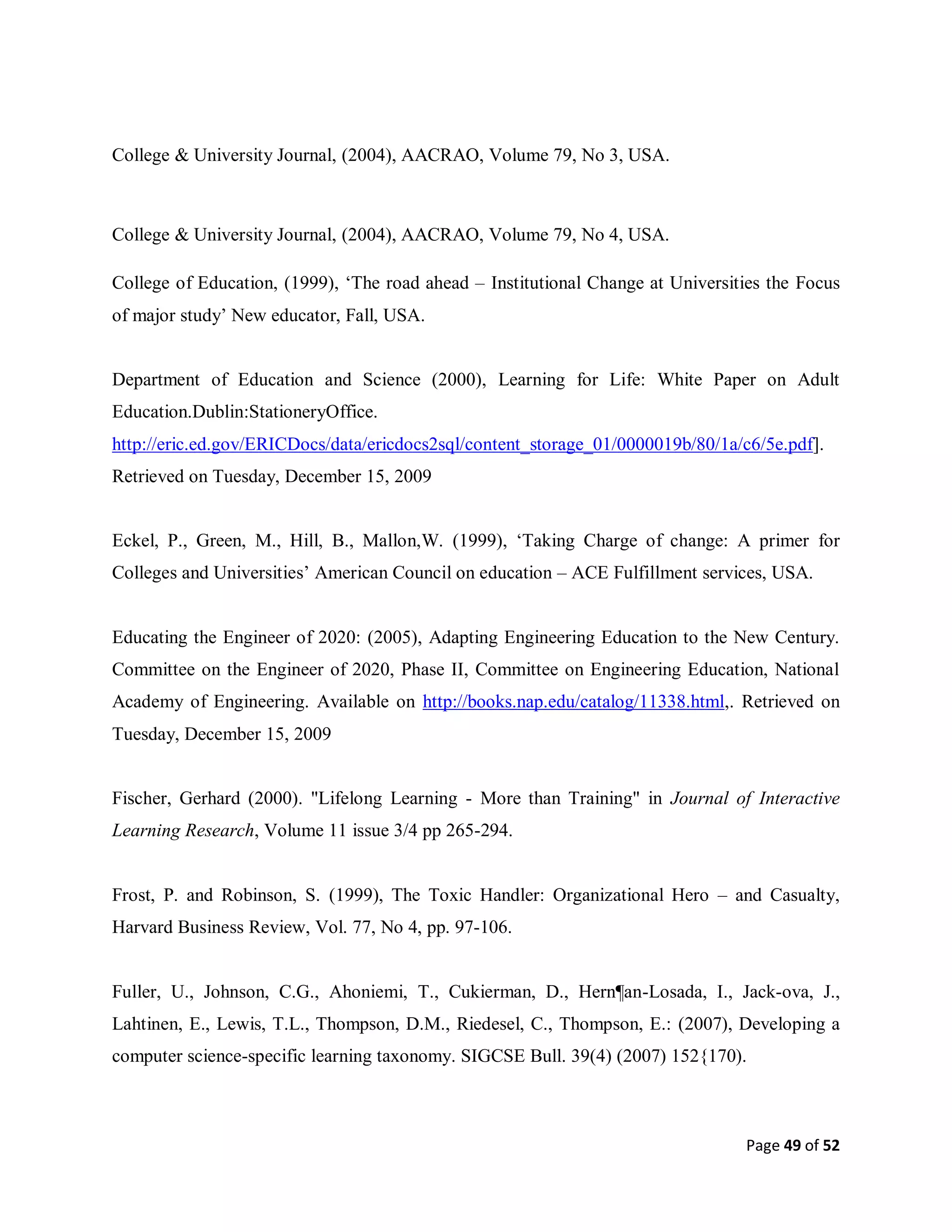 Page 49 of 52
College & University Journal, (2004), AACRAO, Volume 79, No 3, USA.
College & University Journal, (2004), AACRAO, Volume 79, No 4, USA.
College of Education, (1999), ‘The road ahead – Institutional Change at Universities the Focus
of major study’ New educator, Fall, USA.
Department of Education and Science (2000), Learning for Life: White Paper on Adult
Education.Dublin:StationeryOffice.
http://eric.ed.gov/ERICDocs/data/ericdocs2sql/content_storage_01/0000019b/80/1a/c6/5e.pdf].
Retrieved on Tuesday, December 15, 2009
Eckel, P., Green, M., Hill, B., Mallon,W. (1999), ‘Taking Charge of change: A primer for
Colleges and Universities’ American Council on education – ACE Fulfillment services, USA.
Educating the Engineer of 2020: (2005), Adapting Engineering Education to the New Century.
Committee on the Engineer of 2020, Phase II, Committee on Engineering Education, National
Academy of Engineering. Available on http://books.nap.edu/catalog/11338.html,. Retrieved on
Tuesday, December 15, 2009
Fischer, Gerhard (2000). "Lifelong Learning - More than Training" in Journal of Interactive
Learning Research, Volume 11 issue 3/4 pp 265-294.
Frost, P. and Robinson, S. (1999), The Toxic Handler: Organizational Hero – and Casualty,
Harvard Business Review, Vol. 77, No 4, pp. 97-106.
Fuller, U., Johnson, C.G., Ahoniemi, T., Cukierman, D., Hern¶an-Losada, I., Jack-ova, J.,
Lahtinen, E., Lewis, T.L., Thompson, D.M., Riedesel, C., Thompson, E.: (2007), Developing a
computer science-specific learning taxonomy. SIGCSE Bull. 39(4) (2007) 152{170).
 