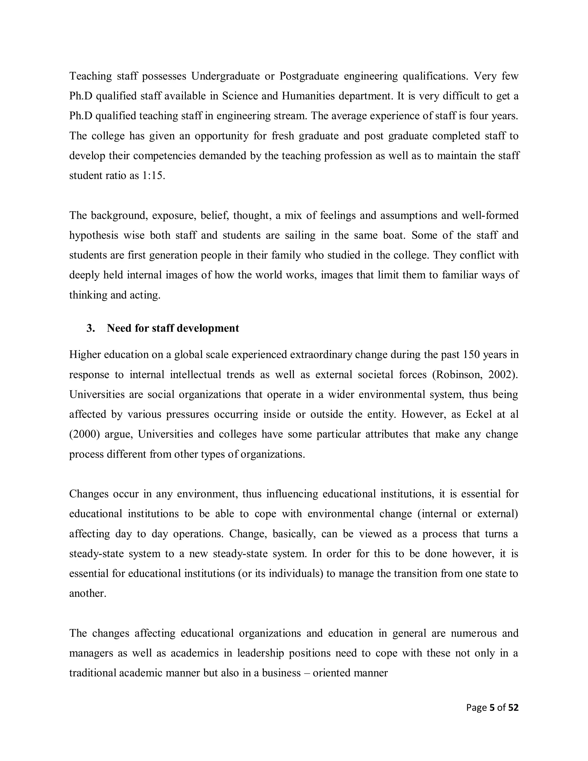 Page 5 of 52
Teaching staff possesses Undergraduate or Postgraduate engineering qualifications. Very few
Ph.D qualified staff available in Science and Humanities department. It is very difficult to get a
Ph.D qualified teaching staff in engineering stream. The average experience of staff is four years.
The college has given an opportunity for fresh graduate and post graduate completed staff to
develop their competencies demanded by the teaching profession as well as to maintain the staff
student ratio as 1:15.
The background, exposure, belief, thought, a mix of feelings and assumptions and well-formed
hypothesis wise both staff and students are sailing in the same boat. Some of the staff and
students are first generation people in their family who studied in the college. They conflict with
deeply held internal images of how the world works, images that limit them to familiar ways of
thinking and acting.
3. Need for staff development
Higher education on a global scale experienced extraordinary change during the past 150 years in
response to internal intellectual trends as well as external societal forces (Robinson, 2002).
Universities are social organizations that operate in a wider environmental system, thus being
affected by various pressures occurring inside or outside the entity. However, as Eckel at al
(2000) argue, Universities and colleges have some particular attributes that make any change
process different from other types of organizations.
Changes occur in any environment, thus influencing educational institutions, it is essential for
educational institutions to be able to cope with environmental change (internal or external)
affecting day to day operations. Change, basically, can be viewed as a process that turns a
steady-state system to a new steady-state system. In order for this to be done however, it is
essential for educational institutions (or its individuals) to manage the transition from one state to
another.
The changes affecting educational organizations and education in general are numerous and
managers as well as academics in leadership positions need to cope with these not only in a
traditional academic manner but also in a business – oriented manner
 