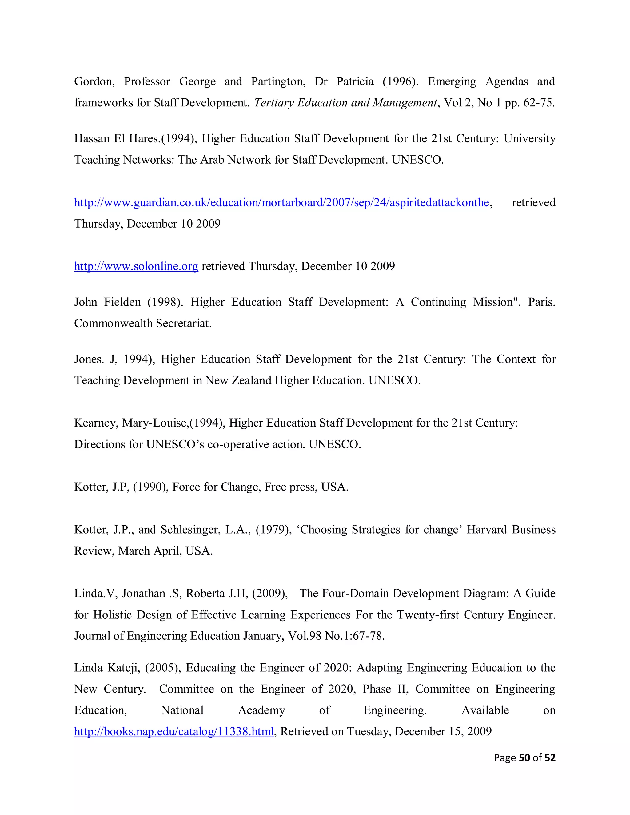 Page 50 of 52
Gordon, Professor George and Partington, Dr Patricia (1996). Emerging Agendas and
frameworks for Staff Development. Tertiary Education and Management, Vol 2, No 1 pp. 62-75.
Hassan El Hares.(1994), Higher Education Staff Development for the 21st Century: University
Teaching Networks: The Arab Network for Staff Development. UNESCO.
http://www.guardian.co.uk/education/mortarboard/2007/sep/24/aspiritedattackonthe, retrieved
Thursday, December 10 2009
http://www.solonline.org retrieved Thursday, December 10 2009
John Fielden (1998). Higher Education Staff Development: A Continuing Mission". Paris.
Commonwealth Secretariat.
Jones. J, 1994), Higher Education Staff Development for the 21st Century: The Context for
Teaching Development in New Zealand Higher Education. UNESCO.
Kearney, Mary-Louise,(1994), Higher Education Staff Development for the 21st Century:
Directions for UNESCO’s co-operative action. UNESCO.
Kotter, J.P, (1990), Force for Change, Free press, USA.
Kotter, J.P., and Schlesinger, L.A., (1979), ‘Choosing Strategies for change’ Harvard Business
Review, March April, USA.
Linda.V, Jonathan .S, Roberta J.H, (2009), The Four-Domain Development Diagram: A Guide
for Holistic Design of Effective Learning Experiences For the Twenty-first Century Engineer.
Journal of Engineering Education January, Vol.98 No.1:67-78.
Linda Katcji, (2005), Educating the Engineer of 2020: Adapting Engineering Education to the
New Century. Committee on the Engineer of 2020, Phase II, Committee on Engineering
Education, National Academy of Engineering. Available on
http://books.nap.edu/catalog/11338.html, Retrieved on Tuesday, December 15, 2009
 