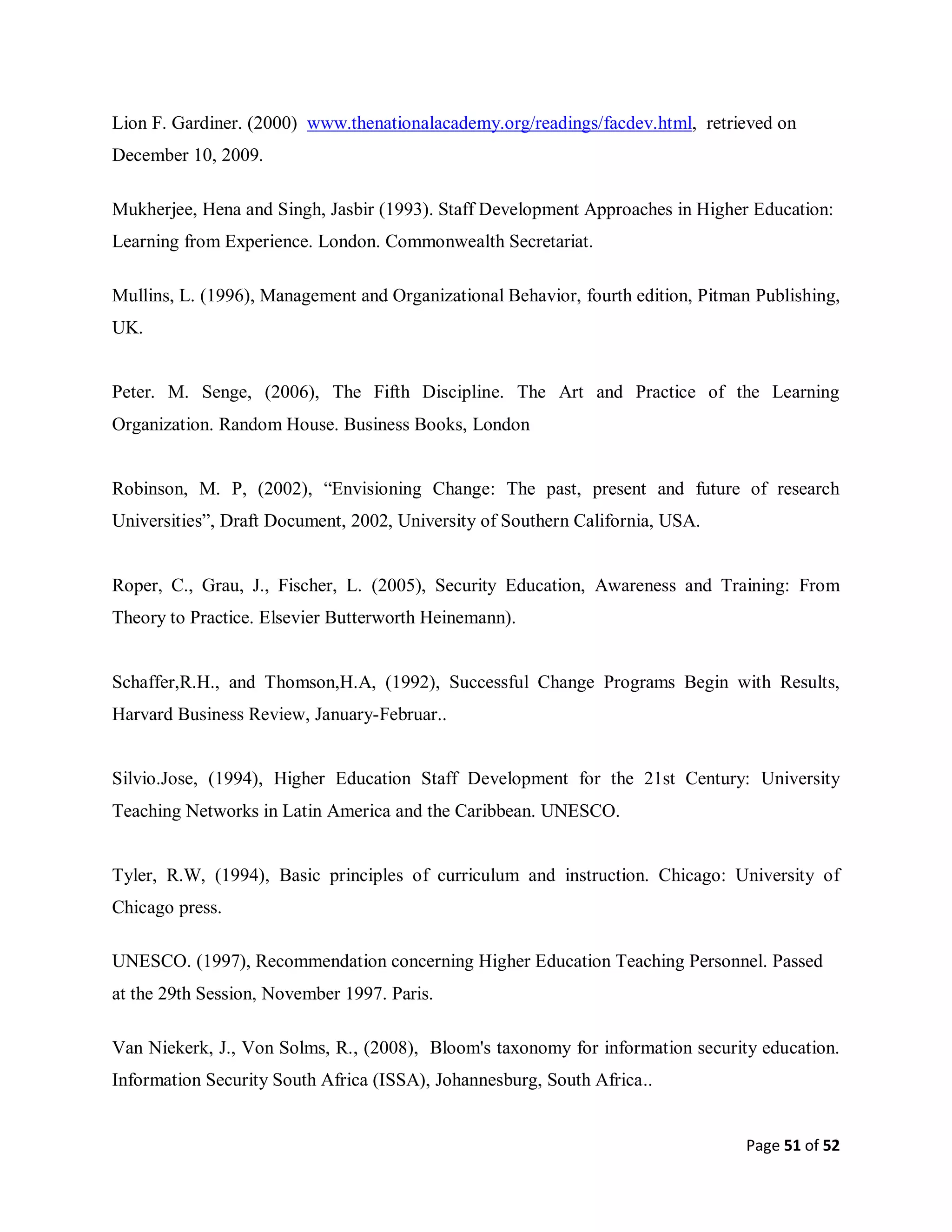 Page 51 of 52
Lion F. Gardiner. (2000) www.thenationalacademy.org/readings/facdev.html, retrieved on
December 10, 2009.
Mukherjee, Hena and Singh, Jasbir (1993). Staff Development Approaches in Higher Education:
Learning from Experience. London. Commonwealth Secretariat.
Mullins, L. (1996), Management and Organizational Behavior, fourth edition, Pitman Publishing,
UK.
Peter. M. Senge, (2006), The Fifth Discipline. The Art and Practice of the Learning
Organization. Random House. Business Books, London
Robinson, M. P, (2002), “Envisioning Change: The past, present and future of research
Universities”, Draft Document, 2002, University of Southern California, USA.
Roper, C., Grau, J., Fischer, L. (2005), Security Education, Awareness and Training: From
Theory to Practice. Elsevier Butterworth Heinemann).
Schaffer,R.H., and Thomson,H.A, (1992), Successful Change Programs Begin with Results,
Harvard Business Review, January-Februar..
Silvio.Jose, (1994), Higher Education Staff Development for the 21st Century: University
Teaching Networks in Latin America and the Caribbean. UNESCO.
Tyler, R.W, (1994), Basic principles of curriculum and instruction. Chicago: University of
Chicago press.
UNESCO. (1997), Recommendation concerning Higher Education Teaching Personnel. Passed
at the 29th Session, November 1997. Paris.
Van Niekerk, J., Von Solms, R., (2008), Bloom's taxonomy for information security education.
Information Security South Africa (ISSA), Johannesburg, South Africa..
 