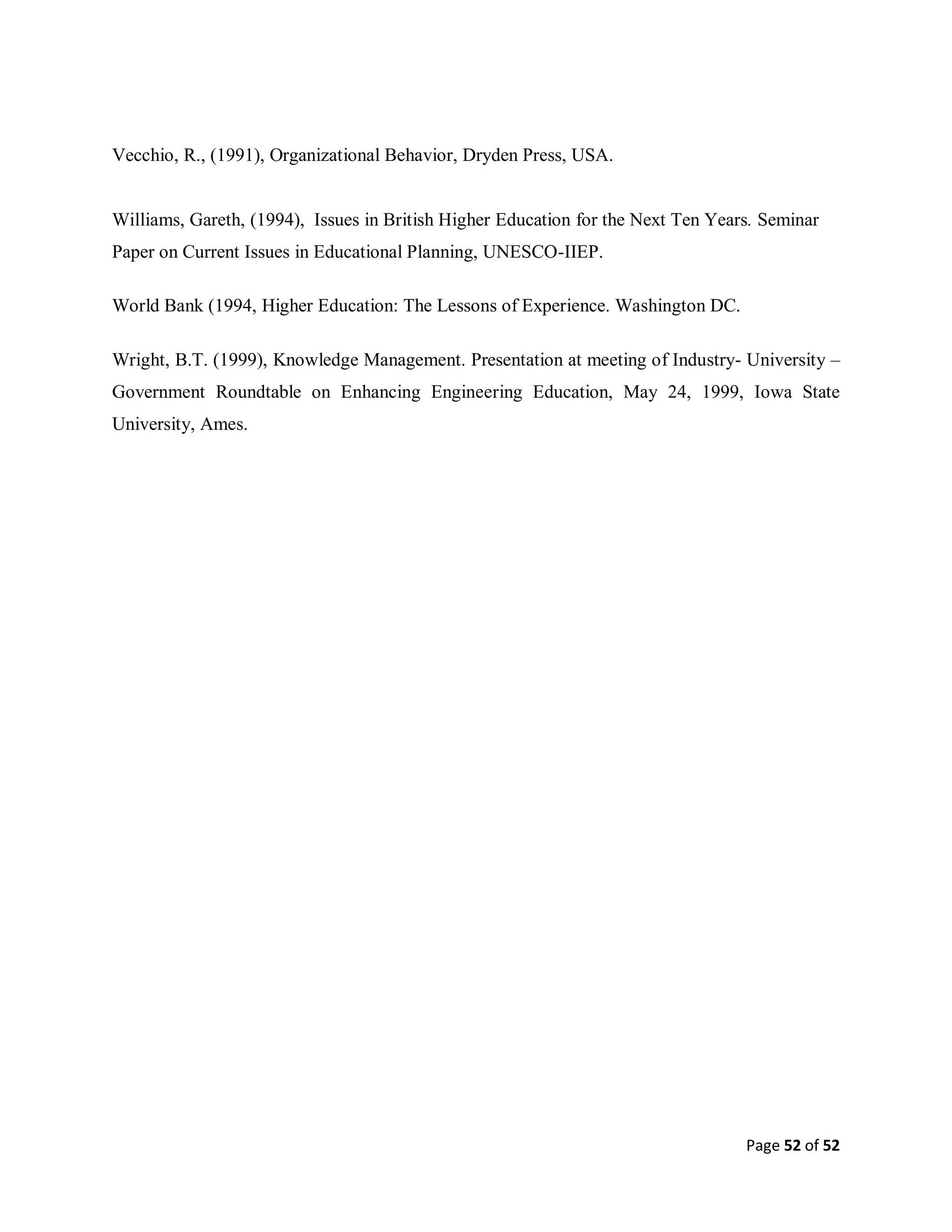Page 52 of 52
Vecchio, R., (1991), Organizational Behavior, Dryden Press, USA.
Williams, Gareth, (1994), Issues in British Higher Education for the Next Ten Years. Seminar
Paper on Current Issues in Educational Planning, UNESCO-IIEP.
World Bank (1994, Higher Education: The Lessons of Experience. Washington DC.
Wright, B.T. (1999), Knowledge Management. Presentation at meeting of Industry- University –
Government Roundtable on Enhancing Engineering Education, May 24, 1999, Iowa State
University, Ames.
 
