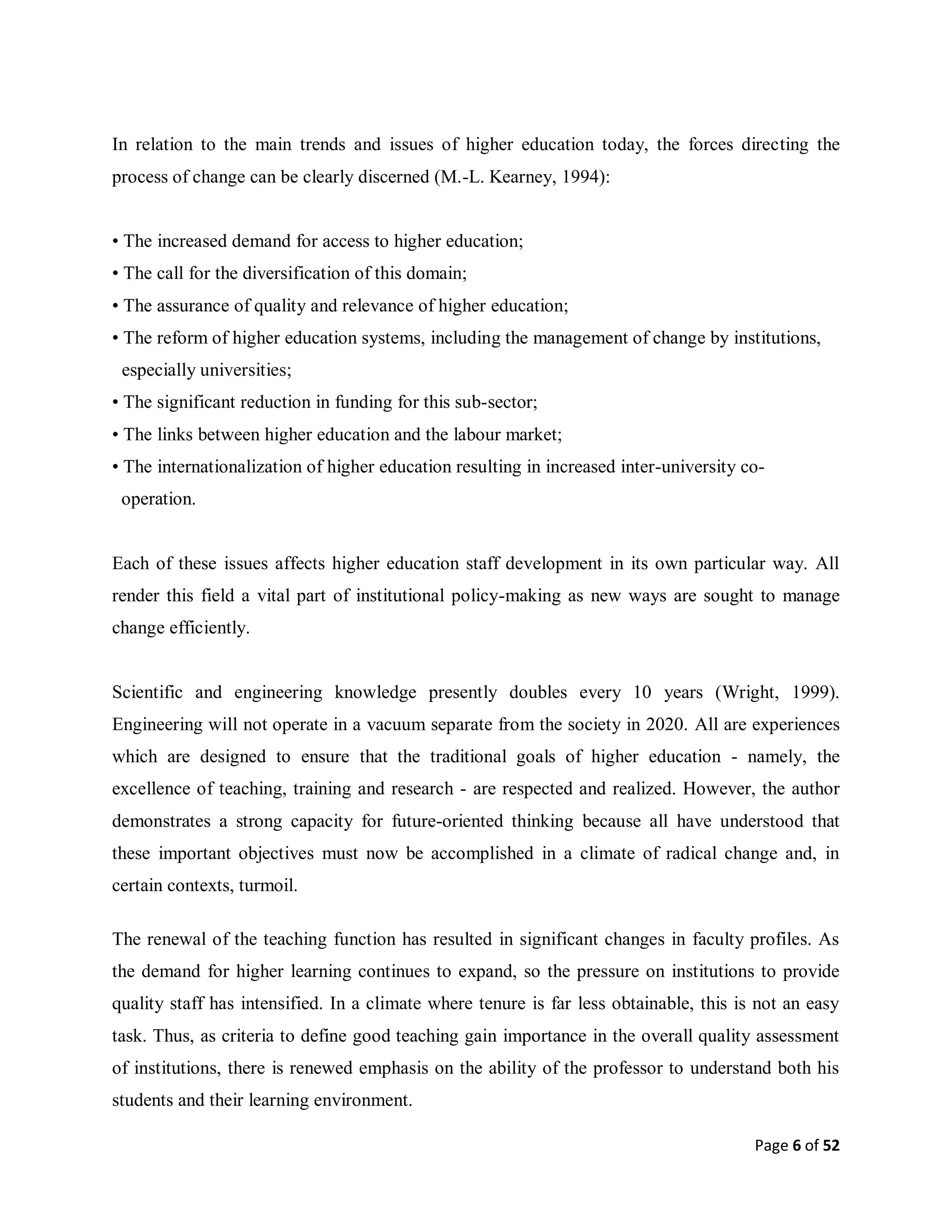 Page 6 of 52
In relation to the main trends and issues of higher education today, the forces directing the
process of change can be clearly discerned (M.-L. Kearney, 1994):
• The increased demand for access to higher education;
• The call for the diversification of this domain;
• The assurance of quality and relevance of higher education;
• The reform of higher education systems, including the management of change by institutions,
especially universities;
• The significant reduction in funding for this sub-sector;
• The links between higher education and the labour market;
• The internationalization of higher education resulting in increased inter-university co-
operation.
Each of these issues affects higher education staff development in its own particular way. All
render this field a vital part of institutional policy-making as new ways are sought to manage
change efficiently.
Scientific and engineering knowledge presently doubles every 10 years (Wright, 1999).
Engineering will not operate in a vacuum separate from the society in 2020. All are experiences
which are designed to ensure that the traditional goals of higher education - namely, the
excellence of teaching, training and research - are respected and realized. However, the author
demonstrates a strong capacity for future-oriented thinking because all have understood that
these important objectives must now be accomplished in a climate of radical change and, in
certain contexts, turmoil.
The renewal of the teaching function has resulted in significant changes in faculty profiles. As
the demand for higher learning continues to expand, so the pressure on institutions to provide
quality staff has intensified. In a climate where tenure is far less obtainable, this is not an easy
task. Thus, as criteria to define good teaching gain importance in the overall quality assessment
of institutions, there is renewed emphasis on the ability of the professor to understand both his
students and their learning environment.
 