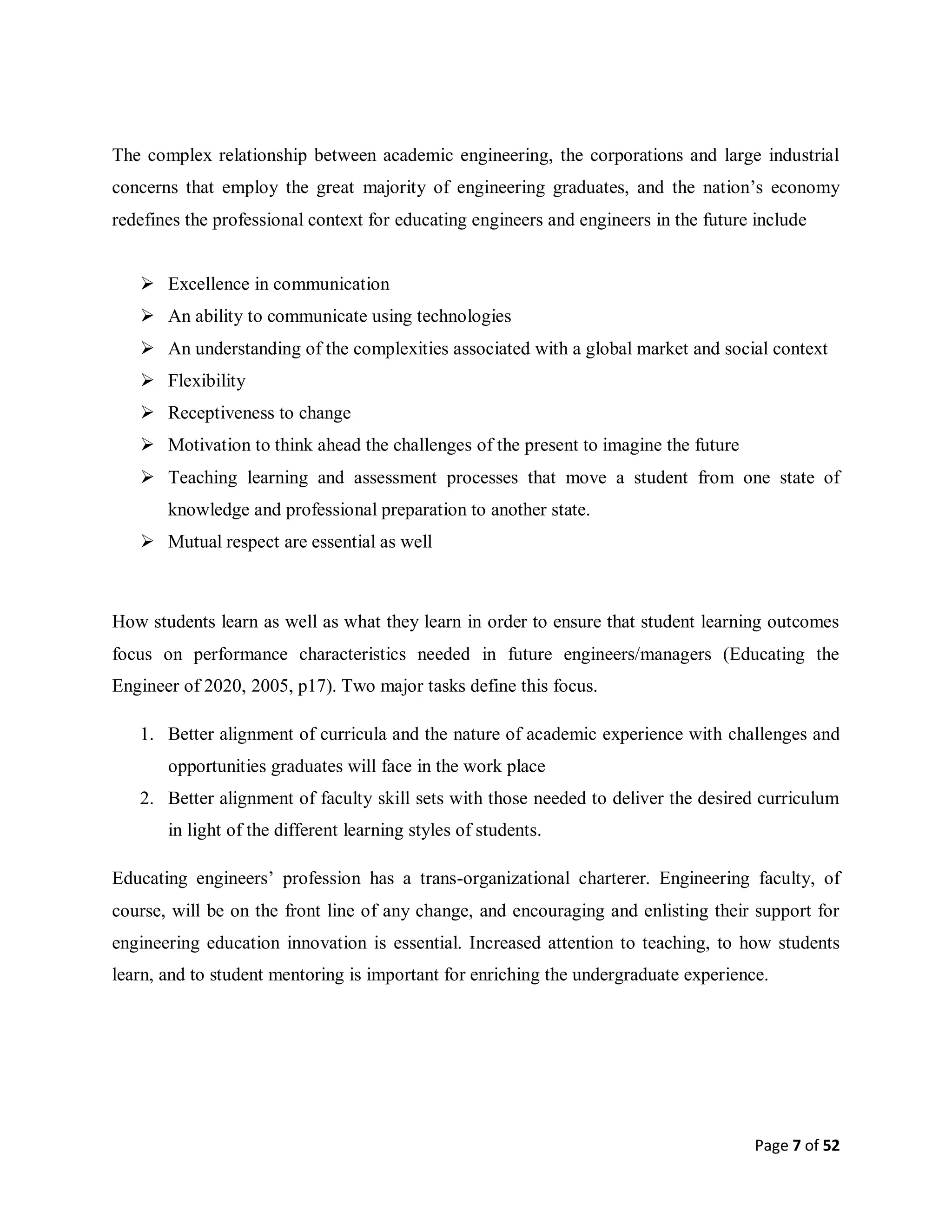 Page 7 of 52
The complex relationship between academic engineering, the corporations and large industrial
concerns that employ the great majority of engineering graduates, and the nation’s economy
redefines the professional context for educating engineers and engineers in the future include
 Excellence in communication
 An ability to communicate using technologies
 An understanding of the complexities associated with a global market and social context
 Flexibility
 Receptiveness to change
 Motivation to think ahead the challenges of the present to imagine the future
 Teaching learning and assessment processes that move a student from one state of
knowledge and professional preparation to another state.
 Mutual respect are essential as well
How students learn as well as what they learn in order to ensure that student learning outcomes
focus on performance characteristics needed in future engineers/managers (Educating the
Engineer of 2020, 2005, p17). Two major tasks define this focus.
1. Better alignment of curricula and the nature of academic experience with challenges and
opportunities graduates will face in the work place
2. Better alignment of faculty skill sets with those needed to deliver the desired curriculum
in light of the different learning styles of students.
Educating engineers’ profession has a trans-organizational charterer. Engineering faculty, of
course, will be on the front line of any change, and encouraging and enlisting their support for
engineering education innovation is essential. Increased attention to teaching, to how students
learn, and to student mentoring is important for enriching the undergraduate experience.
 