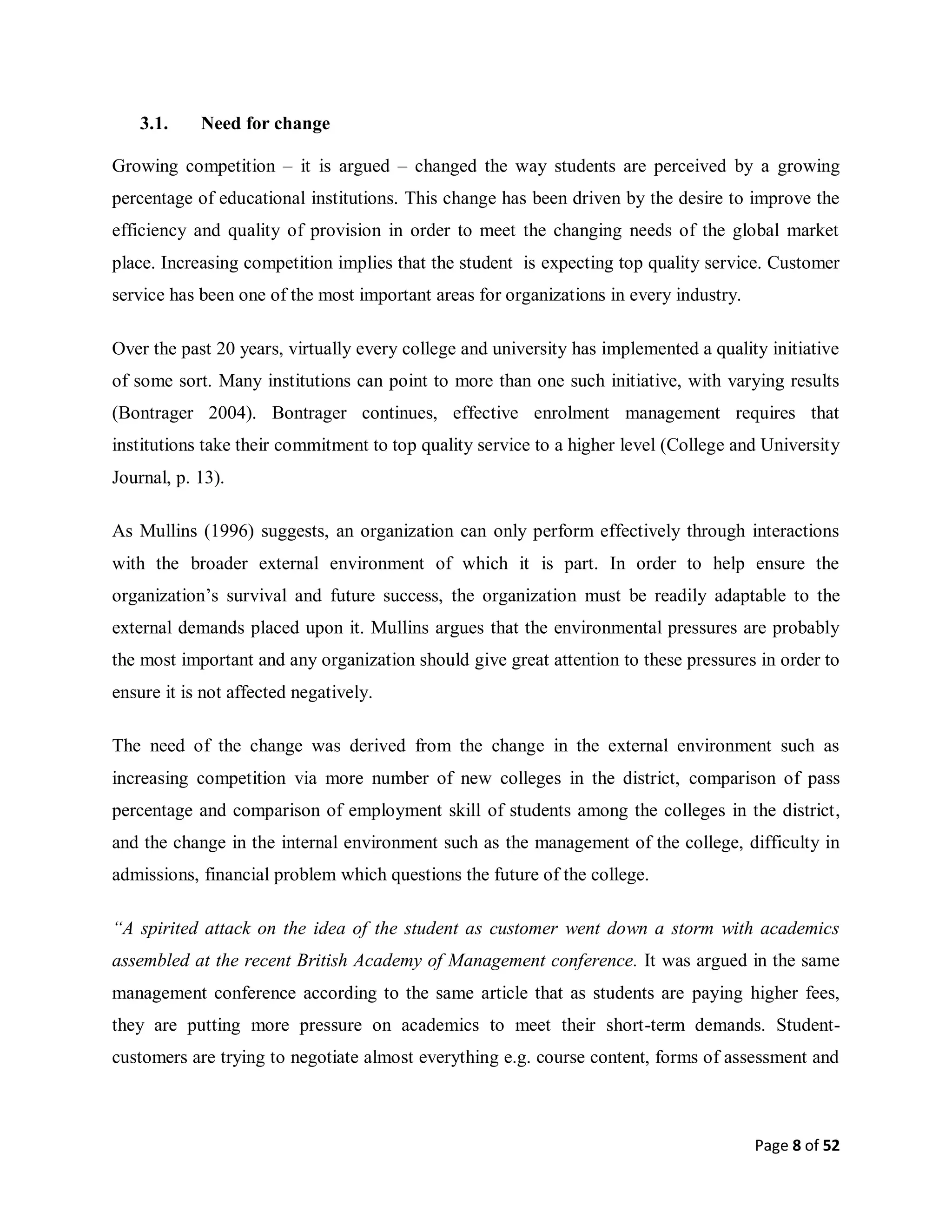 Page 8 of 52
3.1. Need for change
Growing competition – it is argued – changed the way students are perceived by a growing
percentage of educational institutions. This change has been driven by the desire to improve the
efficiency and quality of provision in order to meet the changing needs of the global market
place. Increasing competition implies that the student is expecting top quality service. Customer
service has been one of the most important areas for organizations in every industry.
Over the past 20 years, virtually every college and university has implemented a quality initiative
of some sort. Many institutions can point to more than one such initiative, with varying results
(Bontrager 2004). Bontrager continues, effective enrolment management requires that
institutions take their commitment to top quality service to a higher level (College and University
Journal, p. 13).
As Mullins (1996) suggests, an organization can only perform effectively through interactions
with the broader external environment of which it is part. In order to help ensure the
organization’s survival and future success, the organization must be readily adaptable to the
external demands placed upon it. Mullins argues that the environmental pressures are probably
the most important and any organization should give great attention to these pressures in order to
ensure it is not affected negatively.
The need of the change was derived from the change in the external environment such as
increasing competition via more number of new colleges in the district, comparison of pass
percentage and comparison of employment skill of students among the colleges in the district,
and the change in the internal environment such as the management of the college, difficulty in
admissions, financial problem which questions the future of the college.
“A spirited attack on the idea of the student as customer went down a storm with academics
assembled at the recent British Academy of Management conference. It was argued in the same
management conference according to the same article that as students are paying higher fees,
they are putting more pressure on academics to meet their short-term demands. Student-
customers are trying to negotiate almost everything e.g. course content, forms of assessment and
 