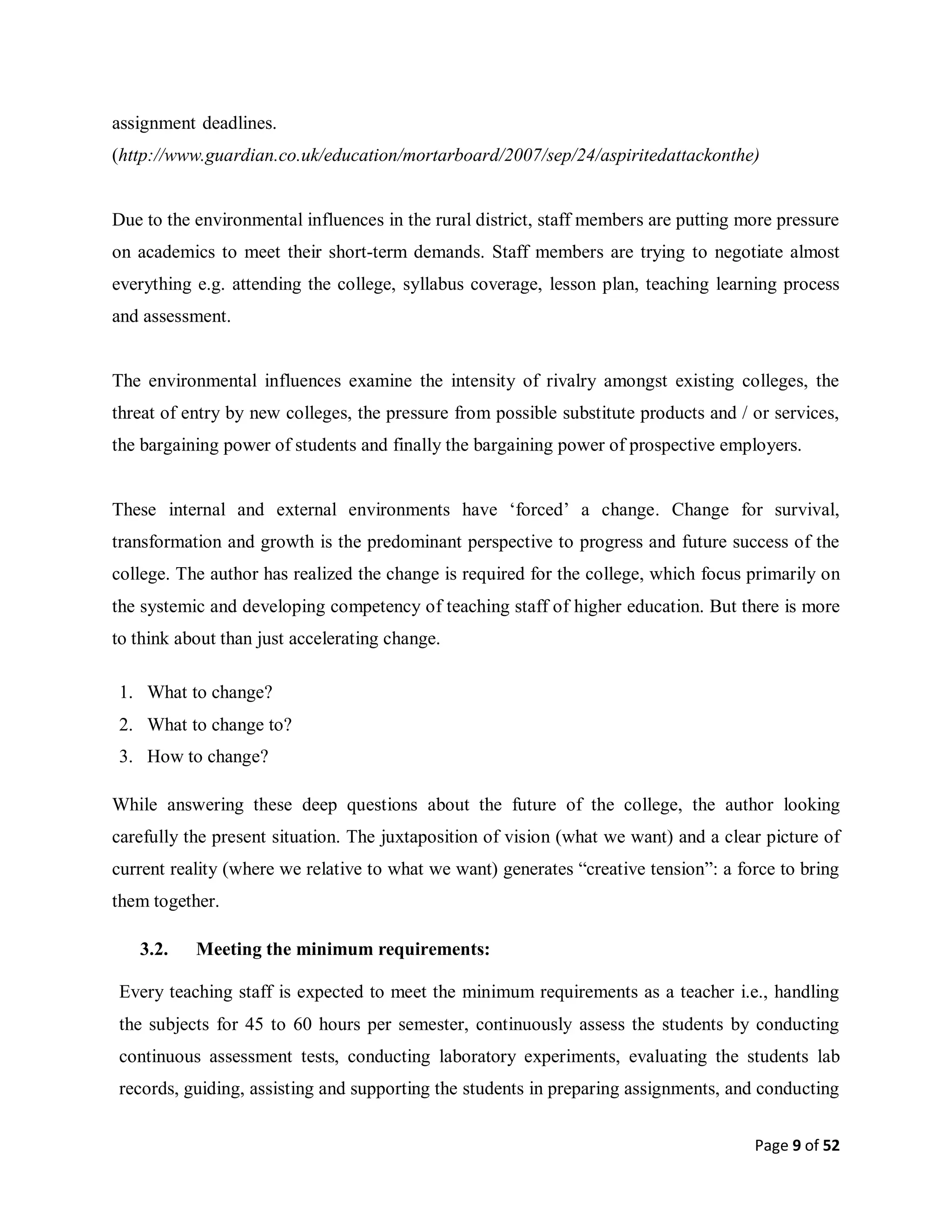 Page 9 of 52
assignment-deadlines.
(http://www.guardian.co.uk/education/mortarboard/2007/sep/24/aspiritedattackonthe)
Due to the environmental influences in the rural district, staff members are putting more pressure
on academics to meet their short-term demands. Staff members are trying to negotiate almost
everything e.g. attending the college, syllabus coverage, lesson plan, teaching learning process
and assessment.
The environmental influences examine the intensity of rivalry amongst existing colleges, the
threat of entry by new colleges, the pressure from possible substitute products and / or services,
the bargaining power of students and finally the bargaining power of prospective employers.
These internal and external environments have ‘forced’ a change. Change for survival,
transformation and growth is the predominant perspective to progress and future success of the
college. The author has realized the change is required for the college, which focus primarily on
the systemic and developing competency of teaching staff of higher education. But there is more
to think about than just accelerating change.
1. What to change?
2. What to change to?
3. How to change?
While answering these deep questions about the future of the college, the author looking
carefully the present situation. The juxtaposition of vision (what we want) and a clear picture of
current reality (where we relative to what we want) generates “creative tension”: a force to bring
them together.
3.2. Meeting the minimum requirements:
Every teaching staff is expected to meet the minimum requirements as a teacher i.e., handling
the subjects for 45 to 60 hours per semester, continuously assess the students by conducting
continuous assessment tests, conducting laboratory experiments, evaluating the students lab
records, guiding, assisting and supporting the students in preparing assignments, and conducting
 