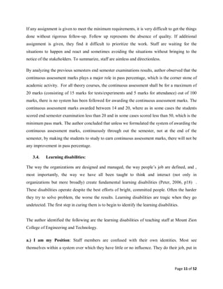 Page 11 of 52
If any assignment is given to meet the minimum requirements, it is very difficult to get the things
done without rigorous follow-up. Follow up represents the absence of quality. If additional
assignment is given, they find it difficult to prioritize the work. Staff are waiting for the
situations to happen and react and sometimes avoiding the situations without bringing to the
notice of the stakeholders. To summarize, staff are aimless and directionless.
By analyzing the previous semesters end semester examinations results, author observed that the
continuous assessment marks plays a major role in pass percentage, which is the corner stone of
academic activity. For all theory courses, the continuous assessment shall be for a maximum of
20 marks (consisting of 15 marks for tests/experiments and 5 marks for attendance) out of 100
marks, there is no system has been followed for awarding the continuous assessment marks. The
continuous assessment marks awarded between 14 and 20, where as in some cases the students
scored end semester examination less than 20 and in some cases scored less than 50, which is the
minimum pass mark. The author concluded that unless we formulated the system of awarding the
continuous assessment marks, continuously through out the semester, not at the end of the
semester, by making the students to study to earn continuous assessment marks, there will not be
any improvement in pass percentage.
3.4. Learning disabilities:
The way the organizations are designed and managed, the way people’s job are defined, and ,
most importantly, the way we have all been taught to think and interact (not only in
organizations but more broadly) create fundamental learning disabilities (Peter, 2006, p18) .
These disabilities operate despite the best efforts of bright, committed people. Often the harder
they try to solve problem, the worse the results. Learning disabilities are tragic when they go
undetected. The first step in curing them is to begin to identify the learning disabilities.
The author identified the following are the learning disabilities of teaching staff at Mount Zion
College of Engineering and Technology.
a.) I am my Position: Staff members are confused with their own identities. Most see
themselves within a system over which they have little or no influence. They do their job, put in
 