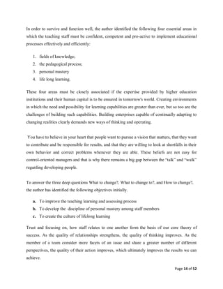 Page 14 of 52
In order to survive and function well, the author identified the following four essential areas in
which the teaching staff must be confident, competent and pro-active to implement educational
processes effectively and efficiently:
1. fields of knowledge;
2. the pedagogical process;
3. personal mastery
4. life long learning.
These four areas must be closely associated if the expertise provided by higher education
institutions and their human capital is to be ensured in tomorrow's world. Creating environments
in which the need and possibility for learning capabilities are greater than ever, but so too are the
challenges of building such capabilities. Building enterprises capable of continually adapting to
changing realities clearly demands new ways of thinking and operating.
You have to believe in your heart that people want to pursue a vision that matters, that they want
to contribute and be responsible for results, and that they are willing to look at shortfalls in their
own behavior and correct problems whenever they are able. These beliefs are not easy for
control-oriented managers and that is why there remains a big gap between the “talk” and “walk”
regarding developing people.
To answer the three deep questions What to change?, What to change to?, and How to change?,
the author has identified the following objectives initially.
a. To improve the teaching learning and assessing process
b. To develop the discipline of personal mastery among staff members
c. To create the culture of lifelong learning
Trust and focusing on, how staff relates to one another form the basis of our core theory of
success. As the quality of relationships strengthens, the quality of thinking improves. As the
member of a team consider more facets of an issue and share a greater number of different
perspectives, the quality of their action improves, which ultimately improves the results we can
achieve.
 