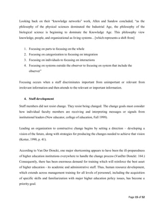 Page 15 of 52
Looking back on their “knowledge networks” work, Allen and Sandow concluded, “as the
philosophy of the physical sciences dominated the Industrial Age, the philosophy of the
biological science is beginning to dominate the Knowledge Age. This philosophy view
knowledge, people, and organizational as living systems…[which represents a shift from]
1. Focusing on parts to focusing on the whole
2. Focusing on categorization to focusing on integration
3. Focusing on individuals to focusing on interactions
4. Focusing on systems outside the observer to focusing on system that include the
observer”
Focusing occurs when a staff discriminates important from unimportant or relevant from
irrelevant information and then attends to the relevant or important information.
4. Staff development
Staff members did not resist change. They resist being changed. The change goals must consider
how individual faculty members are receiving and interpreting messages or signals from
institutional leaders (New educator, college of education, Fall 1999).
Leading an organization to constructive change begins by setting a direction – developing a
vision of the future, along with strategies for producing the changes needed to achieve that vision
(Kotter, 1990, p. 41).
According to Van Der Donckt, one major shortcoming appears to have been the ill-preparedness
of higher education institutions everywhere to handle the change process (VanDer Donckt: 164.)
Consequently, there has been enormous demand for training which will reinforce the best asset
of higher education - its academic and administrative staff. Thus, human resource development,
which extends across management training for all levels of personnel, including the acquisition
of specific skills and familiarization with major higher education policy issues, has become a
priority goal.
 