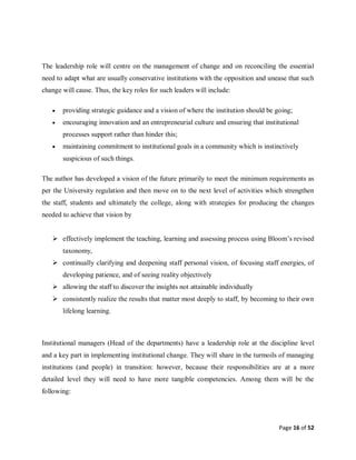 Page 16 of 52
The leadership role will centre on the management of change and on reconciling the essential
need to adapt what are usually conservative institutions with the opposition and unease that such
change will cause. Thus, the key roles for such leaders will include:
 providing strategic guidance and a vision of where the institution should be going;
 encouraging innovation and an entrepreneurial culture and ensuring that institutional
processes support rather than hinder this;
 maintaining commitment to institutional goals in a community which is instinctively
suspicious of such things.
The author has developed a vision of the future primarily to meet the minimum requirements as
per the University regulation and then move on to the next level of activities which strengthen
the staff, students and ultimately the college, along with strategies for producing the changes
needed to achieve that vision by
 effectively implement the teaching, learning and assessing process using Bloom’s revised
taxonomy,
 continually clarifying and deepening staff personal vision, of focusing staff energies, of
developing patience, and of seeing reality objectively
 allowing the staff to discover the insights not attainable individually
 consistently realize the results that matter most deeply to staff, by becoming to their own
lifelong learning.
Institutional managers (Head of the departments) have a leadership role at the discipline level
and a key part in implementing institutional change. They will share in the turmoils of managing
institutions (and people) in transition: however, because their responsibilities are at a more
detailed level they will need to have more tangible competencies. Among them will be the
following:
 