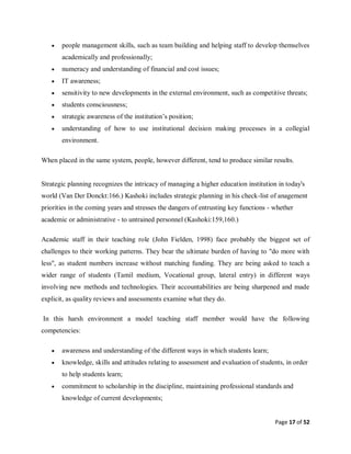 Page 17 of 52
 people management skills, such as team building and helping staff to develop themselves
academically and professionally;
 numeracy and understanding of financial and cost issues;
 IT awareness;
 sensitivity to new developments in the external environment, such as competitive threats;
 students consciousness;
 strategic awareness of the institution’s position;
 understanding of how to use institutional decision making processes in a collegial
environment.
When placed in the same system, people, however different, tend to produce similar results.
Strategic planning recognizes the intricacy of managing a higher education institution in today's
world (Van Der Donckt:166.) Kashoki includes strategic planning in his check-list of anagement
priorities in the coming years and stresses the dangers of entrusting key functions - whether
academic or administrative - to untrained personnel (Kashoki:159,160.)
Academic staff in their teaching role (John Fielden, 1998) face probably the biggest set of
challenges to their working patterns. They bear the ultimate burden of having to "do more with
less", as student numbers increase without matching funding. They are being asked to teach a
wider range of students (Tamil medium, Vocational group, lateral entry) in different ways
involving new methods and technologies. Their accountabilities are being sharpened and made
explicit, as quality reviews and assessments examine what they do.
In this harsh environment a model teaching staff member would have the following
competencies:
 awareness and understanding of the different ways in which students learn;
 knowledge, skills and attitudes relating to assessment and evaluation of students, in order
to help students learn;
 commitment to scholarship in the discipline, maintaining professional standards and
knowledge of current developments;
 