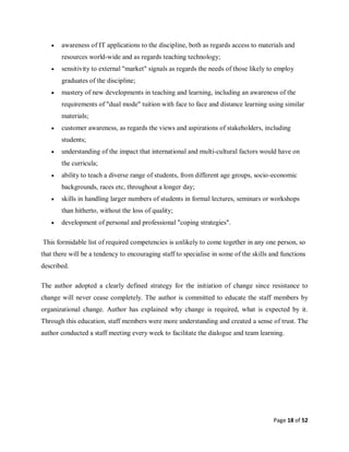 Page 18 of 52
 awareness of IT applications to the discipline, both as regards access to materials and
resources world-wide and as regards teaching technology;
 sensitivity to external "market" signals as regards the needs of those likely to employ
graduates of the discipline;
 mastery of new developments in teaching and learning, including an awareness of the
requirements of "dual mode" tuition with face to face and distance learning using similar
materials;
 customer awareness, as regards the views and aspirations of stakeholders, including
students;
 understanding of the impact that international and multi-cultural factors would have on
the curricula;
 ability to teach a diverse range of students, from different age groups, socio-economic
backgrounds, races etc, throughout a longer day;
 skills in handling larger numbers of students in formal lectures, seminars or workshops
than hitherto, without the loss of quality;
 development of personal and professional "coping strategies".
This formidable list of required competencies is unlikely to come together in any one person, so
that there will be a tendency to encouraging staff to specialise in some of the skills and functions
described.
The author adopted a clearly defined strategy for the initiation of change since resistance to
change will never cease completely. The author is committed to educate the staff members by
organizational change. Author has explained why change is required, what is expected by it.
Through this education, staff members were more understanding and created a sense of trust. The
author conducted a staff meeting every week to facilitate the dialogue and team learning.
 
