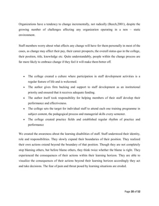 Page 20 of 52
Organizations have a tendency to change incrementally, not radically (Beech,2001), despite the
growing number of challenges affecting any organization operating in a non – static
environment.
Staff members worry about what effects any change will have for them personally in most of the
cases, as change may affect their pay, their career prospects, the overall status quo in the college,
their position, title, knowledge etc. Quite understandably, people within the change process are
far more likely to embrace change if they feel it will make them better off.
 The college created a culture where participation in staff development activities is a
regular feature of life and is welcomed.
 The author gives firm backing and support to staff development as an institutional
priority and ensured that it receives adequate funding.
 The author itself took responsibility for helping members of their staff develop their
performance and effectiveness.
 The college sets the target for individual staff to attend each one training programme in
subject content, the pedagogical process and managerial skills every semester.
 The college created practice fields and established regular rhythm of practice and
performance
We created the awareness about the learning disabilities of staff. Staff understood their identity,
role and responsibilities. They slowly expand their boundaries of their position. They realized
their own actions extend beyond the boundary of that position. Though they are not completely
stop blaming others, but before blame others, they think twice whether the blame is right. They
experienced the consequences of their actions within their learning horizon. They are able to
visualize the consequences of their actions beyond their learning horizon accordingly they act
and take decisions. The fear of pain and threat posed by learning situations are eroded.
 