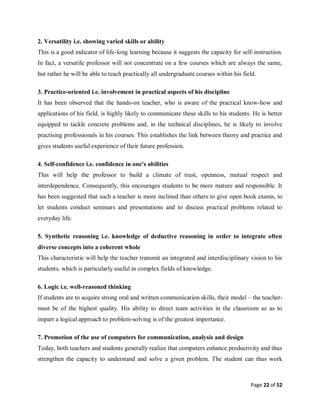 Page 22 of 52
2. Versatility i.e. showing varied skills or ability
This is a good indicator of life-long learning because it suggests the capacity for self-instruction.
In fact, a versatile professor will not concentrate on a few courses which are always the same,
but rather he will be able to teach practically all undergraduate courses within his field.
3. Practice-oriented i.e. involvement in practical aspects of his discipline
It has been observed that the hands-on teacher, who is aware of the practical know-how and
applications of his field, is highly likely to communicate these skills to his students. He is better
equipped to tackle concrete problems and, in the technical disciplines, he is likely to involve
practising professionals in his courses. This establishes the link between theory and practice and
gives students useful experience of their future profession.
4. Self-confidence i.e. confidence in one's abilities
This will help the professor to build a climate of trust, openness, mutual respect and
interdependence. Consequently, this encourages students to be more mature and responsible. It
has been suggested that such a teacher is more inclined than others to give open book exams, to
let students conduct seminars and presentations and to discuss practical problems related to
everyday life.
5. Synthetic reasoning i.e. knowledge of deductive reasoning in order to integrate often
diverse concepts into a coherent whole
This characteristic will help the teacher transmit an integrated and interdisciplinary vision to his
students, which is particularly useful in complex fields of knowledge.
6. Logic i.e. well-reasoned thinking
If students are to acquire strong oral and written communication skills, their model – the teacher-
must be of the highest quality. His ability to direct team activities in the classroom so as to
impart a logical approach to problem-solving is of the greatest importance.
7. Promotion of the use of computers for communication, analysis and design
Today, both teachers and students generally realize that computers enhance productivity and thus
strengthen the capacity to understand and solve a given problem. The student can thus work
 