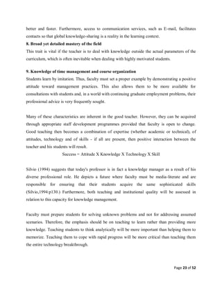 Page 23 of 52
better and faster. Furthermore, access to communication services, such as E-mail, facilitates
contacts so that global knowledge-sharing is a reality in the learning context.
8. Broad yet detailed mastery of the field
This trait is vital if the teacher is to deal with knowledge outside the actual parameters of the
curriculum, which is often inevitable when dealing with highly motivated students.
9. Knowledge of time management and course organization
Students learn by imitation. Thus, faculty must set a proper example by demonstrating a positive
attitude toward management practices. This also allows them to be more available for
consultations with students and, in a world with continuing graduate employment problems, their
professional advice is very frequently sought.
Many of these characteristics are inherent in the good teacher. However, they can be acquired
through appropriate staff development programmes provided that faculty is open to change.
Good teaching then becomes a combination of expertise (whether academic or technical), of
attitudes, technology and of skills - if all are present, then positive interaction between the
teacher and his students will result.
Success = Attitude X Knowledge X Technology X Skill
Silvio (1994) suggests that today's professor is in fact a knowledge manager as a result of his
diverse professional role. He depicts a future where faculty must be media-literate and are
responsible for ensuring that their students acquire the same sophisticated skills
(Silvio,1994:p130.) Furthermore, both teaching and institutional quality will be assessed in
relation to this capacity for knowledge management.
Faculty must prepare students for solving unknown problems and not for addressing assumed
scenarios. Therefore, the emphasis should be on teaching to learn rather than providing more
knowledge. Teaching students to think analytically will be more important than helping them to
memorize. Teaching them to cope with rapid progress will be more critical than teaching them
the entire technology breakthrough.
 