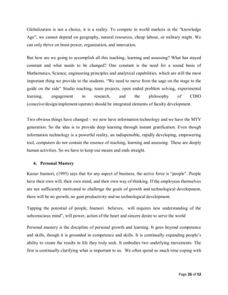 Page 26 of 52
Globalization is not a choice, it is a reality. To compete in world markets in the “knowledge
Age”, we cannot depend on geography, natural resources, cheap labour, or military might. We
can only thrive on brain power, organization, and innovation.
But how are we going to accomplish all this teaching, learning and assessing? What has stayed
constant and what needs to be changed? One constant is the need for a sound basis of
Mathematics, Science, engineering principles and analytical capabilities, which are still the most
important thing we provide to the students. “We need to move from the sage on the stage to the
guide on the side” Studio teaching, team projects, open ended problem solving, experimental
learning, engagement in research, and the philosophy of CDIO
(conceive/design/implement/operate) should be integrated elements of faculty development.
Two obvious things have changed – we now have information technology and we have the MTV
generation. So the idea is to provide deep learning through instant gratification. Even though
information technology is a powerful reality, an indispensible, rapidly developing, empowering
tool, computers do not contain the essence of teaching, learning and assessing. These are deeply
human activities. So we have to keep our means and ends straight.
6. Personal Mastery
Kazuo Inamori, (1995) says that for any aspect of business, the active force is “people”. People
have their own will, their own mind, and their own way of thinking. If the employees themselves
are not sufficiently motivated to challenge the goals of growth and technological development,
there will be no growth, no gain productivity and no technological development.
Tapping the potential of people, Inamori believes, will requires new understanding of the
subconscious mind”, will power, action of the heart and sincere desire to serve the world
Personal mastery is the discipline of personal growth and learning. It goes beyond competence
and skills, though it is grounded in competence and skills. It is continually expanding people’s
ability to create the results in life they truly seek. It embodies two underlying movements. The
first is continually clarifying what is important to us. We often spend so much time coping with
 