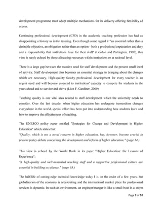 Page 3 of 52
development programme must adopt multiple mechanisms for its delivery offering flexibility of
access.
Continuing professional development (CPD) in the academic teaching profession has had as
disappointing a history as initial training. Even though some regard it "an essential rather than a
desirable objective, an obligation rather than an option - both a professional expectation and duty
and a responsibility that institutions have for their staff" (Gordon and Partington, 1996), this
view is rarely echoed by those allocating resources within institutions or at national level.
There is a large gap between the massive need for staff development and the present small level
of activity. Staff development thus becomes an essential strategy in bringing about the changes
which are necessary. High-quality faculty professional development for every teacher is an
urgent need and will become essential to institutions' capacity to compete for students in the
years ahead and to survive and thrive (Lion F. Gardiner, 2000)
Teaching quality is one vital area related to staff development which the university needs to
consider. Over the last decade, when higher education has undergone tremendous changes
everywhere in the world, special effort has been put into understanding how students learn and
how to improve the effectiveness of teaching.
The UNESCO policy paper entitled "Strategies for Change and Development in Higher
Education" which states that:
"Quality, which is not a novel concern in higher education, has, however, become crucial in
present policy debate concerning the development and reform of higher education." (page 14.)
This view is echoed by the World Bank in its paper "Higher Education: the Lessons of
Experience":
"A high-quality and well-motivated teaching staff and a supportive professional culture are
essential in building excellence." (page 38.)
The half-life of cutting-edge technical knowledge today I is on the order of a few years, but
globalization of the economy is accelerating and the international market place for professional
services is dynamic. In such an environment, an engineer/manger is like a small boat in a storm
 