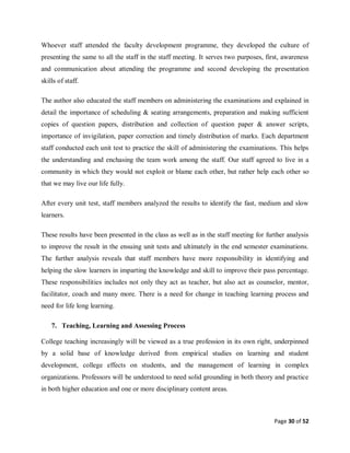 Page 30 of 52
Whoever staff attended the faculty development programme, they developed the culture of
presenting the same to all the staff in the staff meeting. It serves two purposes, first, awareness
and communication about attending the programme and second developing the presentation
skills of staff.
The author also educated the staff members on administering the examinations and explained in
detail the importance of scheduling & seating arrangements, preparation and making sufficient
copies of question papers, distribution and collection of question paper & answer scripts,
importance of invigilation, paper correction and timely distribution of marks. Each department
staff conducted each unit test to practice the skill of administering the examinations. This helps
the understanding and enchasing the team work among the staff. Our staff agreed to live in a
community in which they would not exploit or blame each other, but rather help each other so
that we may live our life fully.
After every unit test, staff members analyzed the results to identify the fast, medium and slow
learners.
These results have been presented in the class as well as in the staff meeting for further analysis
to improve the result in the ensuing unit tests and ultimately in the end semester examinations.
The further analysis reveals that staff members have more responsibility in identifying and
helping the slow learners in imparting the knowledge and skill to improve their pass percentage.
These responsibilities includes not only they act as teacher, but also act as counselor, mentor,
facilitator, coach and many more. There is a need for change in teaching learning process and
need for life long learning.
7. Teaching, Learning and Assessing Process
College teaching increasingly will be viewed as a true profession in its own right, underpinned
by a solid base of knowledge derived from empirical studies on learning and student
development, college effects on students, and the management of learning in complex
organizations. Professors will be understood to need solid grounding in both theory and practice
in both higher education and one or more disciplinary content areas.
 