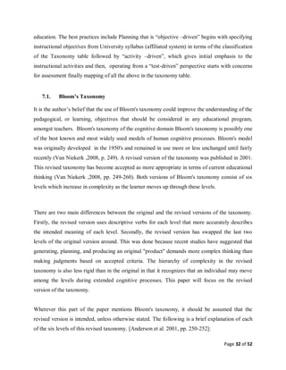 Page 32 of 52
education. The best practices include Planning that is “objective –driven” begins with specifying
instructional objectives from University syllabus (affiliated system) in terms of the classification
of the Taxonomy table followed by “activity –driven”, which gives initial emphasis to the
instructional activities and then, operating from a “test-driven” perspective starts with concerns
for assessment finally mapping of all the above in the taxonomy table.
7.1. Bloom’s Taxonomy
It is the author’s belief that the use of Bloom's taxonomy could improve the understanding of the
pedagogical, or learning, objectives that should be considered in any educational program,
amongst teachers. Bloom's taxonomy of the cognitive domain Bloom's taxonomy is possibly one
of the best known and most widely used models of human cognitive processes. Bloom's model
was originally developed in the 1950's and remained in use more or less unchanged until fairly
recently (Van Niekerk ,2008, p. 249). A revised version of the taxonomy was published in 2001.
This revised taxonomy has become accepted as more appropriate in terms of current educational
thinking (Van Niekerk ,2008, pp. 249-260). Both versions of Bloom's taxonomy consist of six
levels which increase in complexity as the learner moves up through these levels.
There are two main differences between the original and the revised versions of the taxonomy.
Firstly, the revised version uses descriptive verbs for each level that more accurately describes
the intended meaning of each level. Secondly, the revised version has swapped the last two
levels of the original version around. This was done because recent studies have suggested that
generating, planning, and producing an original "product" demands more complex thinking than
making judgments based on accepted criteria. The hierarchy of complexity in the revised
taxonomy is also less rigid than in the original in that it recognizes that an individual may move
among the levels during extended cognitive processes. This paper will focus on the revised
version of the taxonomy.
Wherever this part of the paper mentions Bloom's taxonomy, it should be assumed that the
revised version is intended, unless otherwise stated. The following is a brief explanation of each
of the six levels of this revised taxonomy. [Anderson et al. 2001, pp. 250-252]:
 