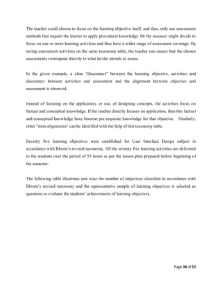Page 38 of 52
The teacher could choose to focus on the learning objective itself, and thus, only use assessment
methods that require the learner to apply procedural knowledge. Or the assessor might decide to
focus on one or more learning activities and thus have a wider range of assessment coverage. By
noting assessment activities on the same taxonomy table, the teacher can ensure that the chosen
assessments correspond directly to what he/she intends to assess.
In the given example, a clear "disconnect" between the learning objective, activities and
disconnect between activities and assessment and the alignment between objective and
assessment is observed.
Instead of focusing on the application, or use, of designing concepts, the activities focus on
factual and conceptual knowledge. If the teacher directly focuses on application, then this factual
and conceptual knowledge have become pre-requisite knowledge for that objective. Similarly,
other "miss-alignments" can be identified with the help of this taxonomy table.
Seventy five learning objectives were established for User Interface Design subject in
accordance with Bloom’s revised taxonomy. All the seventy five learning activities are delivered
to the students over the period of 53 hours as per the lesson plan prepared before beginning of
the semester.
The following table illustrates unit wise the number of objectives classified in accordance with
Bloom’s revised taxonomy and the representative sample of learning objectives is selected as
questions to evaluate the students’ achievements of learning objectives.
 