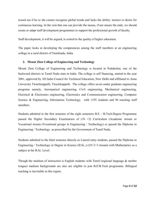 Page 4 of 52
tossed sea if he or she cannot recognize global trends and lacks the ability: instinct or desire for
continuous learning. In the vein that one can provide the means, if not ensure the ends, we should
create or adapt staff development programmes to support the professional growth of faculty.
Staff development, it will be argued, is central to the quality of higher education.
The paper looks at developing the competencies among the staff members at an engineering
college in a rural district of Tamilnadu, India.
2. Mount Zion College of Engineering and Technology
Mount Zion College of Engineering and Technology is located at Pudukottai, one of the
backward districts in Tamil Nadu state in India. The college is self financing, started in the year
2001, approved by All India Council for Technical Education, New Delhi and affiliated to Anna
University Tiruchirappalli, Tiruchirappalli. The college offers seven under graduate engineering
programs namely, Aeronautical engineering, Civil engineering, Mechanical engineering,
Electrical & Electronics engineering, Electronics and Communication engineering, Computer
Science & Engineering, Information Technology, with 1195 students and 96 teaching staff
members.
Students admitted to the first semester of the eight semesters B.E. / B.Tech.Degree Programme
passed the Higher Secondary Examination of (10 +2) Curriculum (Academic stream or
Vocational stream (Vocational groups in Engineering / Technology) or passed the Diploma in
Engineering / Technology as prescribed by the Government of Tamil Nadu.
Students admitted to the third semester directly as Lateral entry students, passed the Diploma in
Engineering / Technology or Degree in Science (B.Sc.,) (10+2+3 stream) with Mathematics as a
subject at the B.Sc. Level.
Though the medium of instruction is English students with Tamil (regional language & mother
tongue) medium backgrounds are also are eligible to join B.E/B.Tech programme. Bilingual
teaching is inevitable in this region.
 