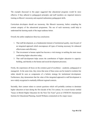 Page 44 of 52
The example discussed in this paper suggested that educational programs would be more
effective if they adhered to pedagogical principles and staff members are imparted intensive
training on Bloom’s taxonomy and acquired rudimentary pedagogical skills.
Curriculum developers should use taxonomy, like Bloom's taxonomy, before compiling the
content category of the educational programme. The use of such taxonomy could help to
understand the learning needs of the target audience better.
Overall, the author emphasizes three key conclusions:
1. That staff development, as a fundamental element of institutional quality, must be part of
an integrated approach which encompasses all types of training necessary for enhanced
effectiveness and efficiency;
2. That investment in human capital has become a vital strategy in tackling the main issues
confronting higher education today;
3. That staff development helps assure the contribution of higher education to capacity-
building, and thereby to the human and social development processes.
Firstly, the experiences all focus on the common goal of excellence - academic, pedagogical or
managerial. At the same time, they stress that none of these areas can be treated in isolation but
rather should be seen as components of a holistic strategy for institutional development.
Furthermore, they demonstrate that the value of this integrated approach to staff development is
now widely recognized in markedly different regional contexts.
Secondly, their content relates to current questions which will probably continue to dominate
higher education at least during the first decade of the 21st century. In a recent lecture entitled
"Issues in British Higher Education for the Next Ten Years" given at UNESCO's International
Institute for Educational Planning, Gareth Williams commented on five major issues:
 